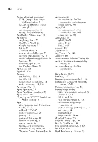 Index
212
App development (continued)
KIFSU (Keep It Fast Simple
Usable) principle, 3
KISS (Keep It Simple, Stupid)
principle, 3
rejection, reasons for, 18
testing. See Mobile testing.
App Quality Alliance site, 103
App stores
Apple App Store, 25
BlackBerry World, 26
Google Play Store, 25
list of, 25
Microsoft Store, 26
number of available apps, 25
rejecting apps, reasons for, 18
review and publishing guidelines, 26
Samsung, 25
uploading apps to, 26
for Windows Phone, 26
Appaloosa, 138
AppBlade, 138
Appium
for Android, 127–128
for iOS, 134
native object recognition, 111
online resources, 111, 134
Applause, 138, 145
Apple App Store, 25
Apple App Store Guidelines, 26
Apple Watch, 204
“Applying the SFDPOT Heuristic to
Mobile Testing,” 88
Apps
developing. See App development.
health, 205–207
mHealth, 205–207
number available, 2, 25
pinning, 18
preinstalled, testing, 44
reasons for deleting, 2
system, testing, 44
testing. See Mobile testing.
uploading to app stores, 26
Windows Phone, downloading, 26
Apps, Android
test automation. See Test
automation tools, Android.
testing criteria, 103
Apps, iOS
test automation. See Test
automation tools, iOS.
testing criteria, 103
Apps, types of
hybrid, 20–21
native, 19–20
Web, 22–23
appsfire, 177
AppsFlyer, 177
AppThwack, 36, 149
Appurify, 149
Association for Software Testing, 196
Auditory impairment, accessibility
testing, 61
Automated testing. See Test
automation.
Bach, James, 88, 90
Bamboo, 137
Battery consumption tools, 64–66
Battery life, saving with proximity
sensor, 37–38
Battery status, displaying, 18
Battery usage, testing
battery consumption tools, 64–66
Charles tool, 63
Fiddler tool, 64
fully charged battery, 63–64
Instruments energy usage
function, 65
JouleUnit energy profiling tool, 65
low battery, 64
overheating, 64
usage statistics, 64–66
Beautiful Testing, 196
Belgium Testing Days, 195
Beta by Crashlytics, 138
Beta distribution tools, 138–139
BirdFlight, 138
Black Box Software Testing, 55
 