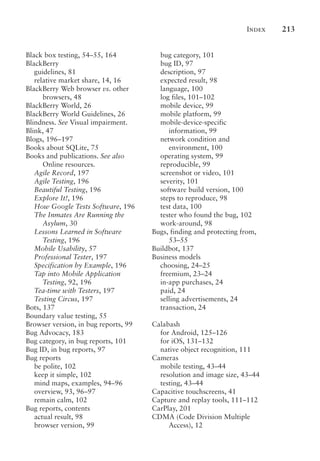 Index 213
Black box testing, 54–55, 164
BlackBerry
guidelines, 81
relative market share, 14, 16
BlackBerry Web browser vs. other
browsers, 48
BlackBerry World, 26
BlackBerry World Guidelines, 26
Blindness. See Visual impairment.
Blink, 47
Blogs, 196–197
Books about SQLite, 75
Books and publications. See also
Online resources.
Agile Record, 197
Agile Testing, 196
Beautiful Testing, 196
Explore It!, 196
How Google Tests Software, 196
The Inmates Are Running the
Asylum, 30
Lessons Learned in Software
Testing, 196
Mobile Usability, 57
Professional Tester, 197
Specification by Example, 196
Tap into Mobile Application
Testing, 92, 196
Tea-time with Testers, 197
Testing Circus, 197
Bots, 137
Boundary value testing, 55
Browser version, in bug reports, 99
Bug Advocacy, 183
Bug category, in bug reports, 101
Bug ID, in bug reports, 97
Bug reports
be polite, 102
keep it simple, 102
mind maps, examples, 94–96
overview, 93, 96–97
remain calm, 102
Bug reports, contents
actual result, 98
browser version, 99
bug category, 101
bug ID, 97
description, 97
expected result, 98
language, 100
log files, 101–102
mobile device, 99
mobile platform, 99
mobile-device-specific
information, 99
network condition and
environment, 100
operating system, 99
reproducible, 99
screenshot or video, 101
severity, 101
software build version, 100
steps to reproduce, 98
test data, 100
tester who found the bug, 102
work-around, 98
Bugs, finding and protecting from,
53–55
Buildbot, 137
Business models
choosing, 24–25
freemium, 23–24
in-app purchases, 24
paid, 24
selling advertisements, 24
transaction, 24
Calabash
for Android, 125–126
for iOS, 131–132
native object recognition, 111
Cameras
mobile testing, 43–44
resolution and image size, 43–44
testing, 43–44
Capacitive touchscreens, 41
Capture and replay tools, 111–112
CarPlay, 201
CDMA (Code Division Multiple
Access), 12
 