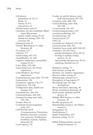 Index
214
Cell phones
generations of, 12–13
heads, 12
history of, 4–5
transceivers, 12
Charles battery tool, 63
Checklists. See also Guidelines; Mind
maps; Mnemonics.
generic mobile testing, 85–87
mobile test strategy, 169–170
overview, 84
Checkstyle tool, 54
Chrome Web browser vs. other
browsers, 48
CI systems, 137
Clicktale, 177
Cloud testing, 147–152
CloudMonkey, 36, 149
Cognitive impairment, accessibility
testing, 61–62
Cohn, Mike, 105, 106
Color deficiencies. See Visual
impairment.
Color-blindness. See Visual
impairment.
Communication, tester skill, 179–181
Communities, 196
Community support, 174–175
Conferences, 195–196
Configuration data, mobile test
strategy, 165
Connected cars, 201–203
Connected homes, 200–201
Constant learning, tester skill,
183–184
Cooper, Alan, 30
Coordinate-based recognition
tools, 110
COP FLUNG GUN
(Communication, Orientation,
Platform, Function, Location,
User scenarios, Notifications,
Guidelines, Gesture, Updates,
Network), 92
Crash reports, 176
Crashes on specific devices, tester
skills improvement, 187–192
Creativity, tester skill, 184
Critical thinking, tester skill,
181–182
Crowd testing, 141–147
Crowd testing providers, 145
crowdsourcedtesting, 145
Crowdsourcing, 141
CruiseControl, 137
CSS3, 22
Cucumber for Android, 125–126
Curiosity, tester skill, 181
Customer focus, tester skill, 184–185
Customers. See also Users.
getting information about, 29–32
inviting to usability testing
sessions, 31–32
representing with personas, 30–32
satisfying, checklist for, 32
Databases, testing, 75
Date formats, testing, 46
Deafness. See Auditory impairment.
Decision tables, testing, 55
Deleting apps, reasons for, 2
Description, in bug reports, 97
Developing apps. See App
development.
Device movement, detecting, 38
Device orientation, detecting, 38
Dock section, Android and iOS
devices, 18
Dolphin Web browser vs. other
browsers, 48
Double tap gesture, 42
Downloading resources. See Online
resources.
Drag gesture, 42
Dumb phones, 5
Dutch Testing Days, 195
Dynamic testing, 53–55
EDGE (Enhanced Data rates for
Global Evolution), 13
 