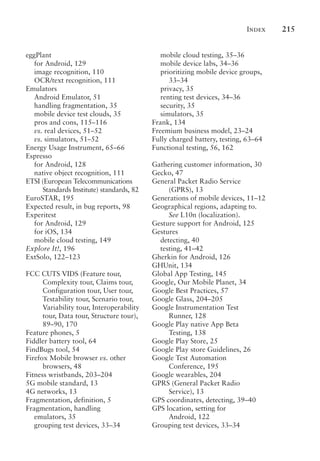 Index 215
eggPlant
for Android, 129
image recognition, 110
OCR/text recognition, 111
Emulators
Android Emulator, 51
handling fragmentation, 35
mobile device test clouds, 35
pros and cons, 115–116
vs. real devices, 51–52
vs. simulators, 51–52
Energy Usage Instrument, 65–66
Espresso
for Android, 128
native object recognition, 111
ETSI (European Telecommunications
Standards Institute) standards, 82
EuroSTAR, 195
Expected result, in bug reports, 98
Experitest
for Android, 129
for iOS, 134
mobile cloud testing, 149
Explore It!, 196
ExtSolo, 122–123
FCC CUTS VIDS (Feature tour,
Complexity tour, Claims tour,
Configuration tour, User tour,
Testability tour, Scenario tour,
Variability tour, Interoperability
tour, Data tour, Structure tour),
89–90, 170
Feature phones, 5
Fiddler battery tool, 64
FindBugs tool, 54
Firefox Mobile browser vs. other
browsers, 48
Fitness wristbands, 203–204
5G mobile standard, 13
4G networks, 13
Fragmentation, definition, 5
Fragmentation, handling
emulators, 35
grouping test devices, 33–34
mobile cloud testing, 35–36
mobile device labs, 34–36
prioritizing mobile device groups,
33–34
privacy, 35
renting test devices, 34–36
security, 35
simulators, 35
Frank, 134
Freemium business model, 23–24
Fully charged battery, testing, 63–64
Functional testing, 56, 162
Gathering customer information, 30
Gecko, 47
General Packet Radio Service
(GPRS), 13
Generations of mobile devices, 11–12
Geographical regions, adapting to.
See L10n (localization).
Gesture support for Android, 125
Gestures
detecting, 40
testing, 41–42
Gherkin for Android, 126
GHUnit, 134
Global App Testing, 145
Google, Our Mobile Planet, 34
Google Best Practices, 57
Google Glass, 204–205
Google Instrumentation Test
Runner, 128
Google Play native App Beta
Testing, 138
Google Play Store, 25
Google Play store Guidelines, 26
Google Test Automation
Conference, 195
Google wearables, 204
GPRS (General Packet Radio
Service), 13
GPS coordinates, detecting, 39–40
GPS location, setting for
Android, 122
Grouping test devices, 33–34
 