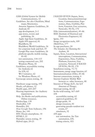 Index
216
GSM (Global System for Mobile
Communications), 12
Guidelines. See also Checklists; Mind
maps; Mnemonics.
Amazon Appstore Guidelines, 26
Android, 81
app development, 2–3
app stores, review and
publishing, 26
Apple App Store Guidelines, 26
Apple iOS approval, 81
BlackBerry, 81
BlackBerry World Guidelines, 26
for corporate look-and-feel, 59
Google Play store Guidelines, 26
platform-specific mobile testing,
81–82
test automation, 114–115
testing connected cars, 202
Windows Phone, 81
Guidelines, accessibility testing
for Android, 62
for iOS, 62
WC3 initiative, 62
for Windows Phone, 63
Gyroscope sensor, testing, 38
Hardware usage testing, 192
Heads, cell phones, 12
Health apps, 205–207
Hearing impairment. See Auditory
impairment.
Help. See Books and publications;
Online resources.
HockeyApp, 138
HockeyKit, 139
HomeKit, 201
How Google Tests Software, 196
Howe, Jee, 141
HTC Dream smartphone, 14
HTML5, 22
Humidity sensor, testing, 39
Hybrid apps, 20–21
I SLICED UP FUN (Inputs, Store,
Location, Interactions/interrup-
tions, Communication, Ergo-
nomics, Data, Usability, Plat-
form, Function, User scenarios,
Network), 90–92, 170
I18n (internationalization), 45–46
IEEE (Institute of Electrical and
Electronics Engineers), 82
Ignite, 195
Image recognition tools, 109
iMobiTrax, 177
In-app purchases, 24
The Inmates Are Running the
Asylum, 30
Inputs, Store, Location, Interactions/
interruptions, Communication,
Ergonomics, Data, Usability,
Platform, Function, User
scenarios, Network (I SLICED
UP FUN), 90–92, 170
Installation testing, 71–72
Instruments, energy usage function, 65
Internationalization (I18n), 45–46
Internet connections, testing, 4
Internet Explorer Mobile Web
browser vs. other browsers, 48
Internet of Things (IoT). See IoT
(Internet of Things).
Interrupt testing, 66–68
In-the-wild testing, 167–169
iOS
accessibility testing, 62
approval guidelines, 81
design guide, 18
design resources, 81
generating pseudo-random test
events, 67
simulators, 52
iOS apps
test automation. See Test
automation, iOS.
testing criteria, 103
 