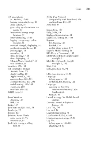 Index 217
iOS smartphone
vs. Android, 17–19
battery status, displaying, 18
dock section, 18
generating pseudo-random test
events, 67
Instruments energy usage
function, 65
interrupt testing, 67–68
logging energy usage, online
resource, 66
network strength, displaying, 18
notifications, displaying, 18
pinning apps, 18
status bar, 18
stress testing, 67–68
time, displaying, 18
UI AutoMonkey tool, 67–68
user interface, 18
ios-driver, 132–133
IoT (Internet of Things)
Android Auto, 201
Apple CarPlay, 201
Apple HomeKit, 201
connected car, 201–203
connected home, 200–201
mobile testing, 199–203
Nest Labs, 200
overview, 199–200
ISTQB class, 55
Jamo Solutions
Android, 129
iOS, 134
Janky, 137
Java static analysis tools, 54
JavaScript, 22
Jenkins, 137
Johnson, Karen Nicole
mind maps, 93–96
mnemonics, 88
JouleUnit, energy profiling
tool, 65
JSON Wire Protocol
compatibility with Selendroid, 124
and ios-driver, 132–133
JUnit tool, 54
Kaner, Cem, 183
Kelly, Mike, 89
Keyboard input, testing, 44
Keyboards, testing, 187–188
Keynote
for Android, 129
for iOS, 134
mobile cloud testing, 149
Keynote Mobile Testing, 36
KIF (Keep It Functional), 133
KIFSU (Keep It Fast Simple Usable)
principle, 3
KISS (Keep It Simple, Stupid)
principle, 3, 102
Kiwi, 134
Kohl, Jonathan, 90, 92
L10n (localization), 45–46
Language
in bug reports, 100
switching, for Android, 122
Languages
adapting to. See I18n
(internationalization); L10n
(localization).
fallback, 46
Launch strategy. See Mobile launch
strategy.
Lessons Learned in Software
Testing, 196
Let’s Test, 195
Lint tool, 54
Local storage testing, 76
Localization (L10n), 45–46
Location sensor, testing, 39–40
Log files
in bug reports, 101–102
checking, 82–83
 