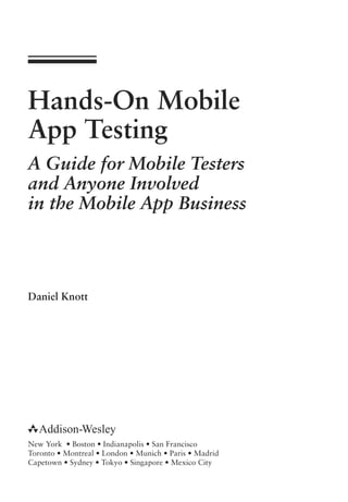 Hands-On Mobile
App Testing
A Guide for Mobile Testers
and Anyone Involved
in the Mobile App Business
Daniel Knott
New York • Boston • Indianapolis • San Francisco
Toronto • Montreal • London • Munich • Paris • Madrid
Capetown • Sydney • Tokyo • Singapore • Mexico City
 