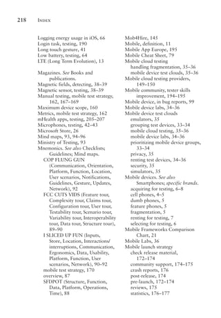 Index
218
Logging energy usage in iOS, 66
Login task, testing, 190
Long touch gesture, 41
Low battery, testing, 64
LTE (Long Term Evolution), 13
Magazines. See Books and
publications.
Magnetic fields, detecting, 38–39
Magnetic sensor, testing, 38–39
Manual testing, mobile test strategy,
162, 167–169
Maximum device scope, 160
Metrics, mobile test strategy, 162
mHealth apps, testing, 205–207
Microphones, testing, 42–43
Microsoft Store, 26
Mind maps, 93, 94–96
Ministry of Testing, 93
Mnemonics. See also Checklists;
Guidelines; Mind maps.
COP FLUNG GUN
(Communication, Orientation,
Platform, Function, Location,
User scenarios, Notifications,
Guidelines, Gesture, Updates,
Network), 92
FCC CUTS VIDS (Feature tour,
Complexity tour, Claims tour,
Configuration tour, User tour,
Testability tour, Scenario tour,
Variability tour, Interoperability
tour, Data tour, Structure tour),
89–90
I SLICED UP FUN (Inputs,
Store, Location, Interactions/
interruptions, Communication,
Ergonomics, Data, Usability,
Platform, Function, User
scenarios, Network), 90–92
mobile test strategy, 170
overview, 87
SFDPOT (Structure, Function,
Data, Platform, Operations,
Time), 88
Mob4Hire, 145
Mobile, definition, 11
Mobile App Europe, 195
Mobile Cheat Sheet, 79
Mobile cloud testing
handling fragmentation, 35–36
mobile device test clouds, 35–36
Mobile cloud testing providers,
149–150
Mobile community, tester skills
improvement, 194–195
Mobile device, in bug reports, 99
Mobile device labs, 34–36
Mobile device test clouds
emulators, 35
grouping test devices, 33–34
mobile cloud testing, 35–36
mobile device labs, 34–36
prioritizing mobile device groups,
33–34
privacy, 35
renting test devices, 34–36
security, 35
simulators, 35
Mobile devices. See also
Smartphones; specific brands.
acquiring for testing, 6–8
cell phones, 4–5
dumb phones, 5
feature phones, 5
fragmentation, 5
renting for testing, 7
selecting for testing, 6
Mobile Frameworks Comparison
Chart, 21
Mobile Labs, 36
Mobile launch strategy
check release material,
172–174
community support, 174–175
crash reports, 176
post-release, 174
pre-launch, 172–174
reviews, 175
statistics, 176–177
 