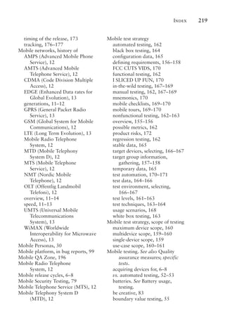 Index 219
timing of the release, 173
tracking, 176–177
Mobile networks, history of
AMPS (Advanced Mobile Phone
Service), 12
AMTS (Advanced Mobile
Telephone Service), 12
CDMA (Code Division Multiple
Access), 12
EDGE (Enhanced Data rates for
Global Evolution), 13
generations, 11–12
GPRS (General Packet Radio
Service), 13
GSM (Global System for Mobile
Communications), 12
LTE (Long Term Evolution), 13
Mobile Radio Telephone
System, 12
MTD (Mobile Telephony
System D), 12
MTS (Mobile Telephone
Service), 12
NMT (Nordic Mobile
Telephone), 12
OLT (Offentlig Landmobil
Telefoni), 12
overview, 11–14
speed, 11–13
UMTS (Universal Mobile
Telecommunications
System), 13
WiMAX (Worldwide
Interoperability for Microwave
Access), 13
Mobile Personas, 30
Mobile platform, in bug reports, 99
Mobile QA Zone, 196
Mobile Radio Telephone
System, 12
Mobile release cycles, 6–8
Mobile Security Testing, 79
Mobile Telephone Service (MTS), 12
Mobile Telephony System D
(MTD), 12
Mobile test strategy
automated testing, 162
black box testing, 164
configuration data, 165
defining requirements, 156–158
FCC CUTS VIDS, 170
functional testing, 162
I SLICED UP FUN, 170
in-the-wild testing, 167–169
manual testing, 162, 167–169
mnemonics, 170
mobile checklists, 169–170
mobile tours, 169–170
nonfunctional testing, 162–163
overview, 155–156
possible metrics, 162
product risks, 172
regression testing, 162
stable data, 165
target devices, selecting, 166–167
target group information,
gathering, 157–158
temporary data, 165
test automation, 170–171
test data, 164–166
test environment, selecting,
166–167
test levels, 161–163
test techniques, 163–164
usage scenarios, 168
white box testing, 163
Mobile test strategy, scope of testing
maximum device scope, 160
multidevice scope, 159–160
single-device scope, 159
use-case scope, 160–161
Mobile testing. See also Quality
assurance measures; specific
tests.
acquiring devices for, 6–8
vs. automated testing, 52–53
batteries. See Battery usage,
testing.
be creative, 83
boundary value testing, 55
 