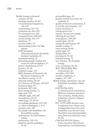 Index
220
Mobile testing (continued)
cameras, 43–44
checking log files, 82–83
CI (continuous integration),
136–137
cloud testing, 147–152
connected car, 201–203
for connected cars, 202
connected home, 200–201
crowd testing, 141–147
databases, 75
decision tables, 55
documenting results. See Bug
reports.
ETSI (European
Telecommunications Standards
Institute) standards, 82
functional testing, 56
generating pseudo-random test
events for iOS smartphone, 67
generic checklist for, 85–87
gestures, 41–42
hardware usage, 192
IEEE (Institute of Electrical and
Electronics Engineers), 82
installation testing, 71–72
interrupt testing, 66–68
IoT (Internet of Things), 199–203
keyboard input, 44
keyboards, 187–188
local storage testing, 76
login task, 190
mHealth apps, 205–207
microphones, 42–43
mind maps, 93, 94–96
on multiple platforms, 187–192
vs. other technologies, 1–2, 8
payment task, 190
for people with disabilities. See
Accessibility testing.
performance. See Performance
testing.
permissions, 190–191
platform-specific guidelines,
81–82
preinstalled apps, 44
pseudo-random test events for
Android, 66
quality of Internet connections, 4
in real life environments, 3–4
remote locations, 4
renting devices for, 7
security. See Security testing.
selecting devices for, 6
smart glasses, 204–205
sound inputs, 42–43
standards conformance, 82
standby testing, 71
stress testing, 66–68
system apps, 44
Testing Map, 93
touchscreen, 41–42
uninstall testing, 72
user interface. See Usability
testing.
voice commands, 42–43
W3C (World Wide Web
Consortium), 82
wearables, 203–204
weather conditions, 4
widgets, 187–189
Mobile testing, mnemonics. See also
Checklists; Guidelines; Mind
maps.
COP FLUNG GUN
(Communication, Orientation,
Platform, Function, Location,
User scenarios, Notifications,
Guidelines, Gesture, Updates,
Network), 92
FCC CUTS VIDS (Feature tour,
Complexity tour, Claims tour,
Configuration tour, User tour,
Testability tour, Scenario tour,
Variability tour, Interoperability
tour, Data tour, Structure tour),
89–90
I SLICED UP FUN (Inputs,
Store, Location, Interactions/
interruptions, Communication,
 