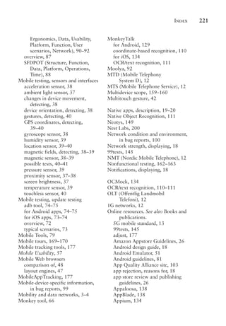 Index 221
Ergonomics, Data, Usability,
Platform, Function, User
scenarios, Network), 90–92
overview, 87
SFDPOT (Structure, Function,
Data, Platform, Operations,
Time), 88
Mobile testing, sensors and interfaces
acceleration sensor, 38
ambient light sensor, 37
changes in device movement,
detecting, 38
device orientation, detecting, 38
gestures, detecting, 40
GPS coordinates, detecting,
39–40
gyroscope sensor, 38
humidity sensor, 39
location sensor, 39–40
magnetic fields, detecting, 38–39
magnetic sensor, 38–39
possible tests, 40–41
pressure sensor, 39
proximity sensor, 37–38
screen brightness, 37
temperature sensor, 39
touchless sensor, 40
Mobile testing, update testing
adb tool, 74–75
for Android apps, 74–75
for iOS apps, 73–74
overview, 72
typical scenarios, 73
Mobile Tools, 79
Mobile tours, 169–170
Mobile tracking tools, 177
Mobile Usability, 57
Mobile Web browsers
comparison of, 48
layout engines, 47
MobileAppTracking, 177
Mobile-device-specific information,
in bug reports, 99
Mobility and data networks, 3–4
Monkey tool, 66
MonkeyTalk
for Android, 129
coordinate-based recognition, 110
for iOS, 134
OCR/text recognition, 111
Moolya, 92
MTD (Mobile Telephony
System D), 12
MTS (Mobile Telephone Service), 12
Multidevice scope, 159–160
Multitouch gesture, 42
Native apps, description, 19–20
Native Object Recognition, 111
Neotys, 149
Nest Labs, 200
Network condition and environment,
in bug reports, 100
Network strength, displaying, 18
99tests, 145
NMT (Nordic Mobile Telephone), 12
Nonfunctional testing, 162–163
Notifications, displaying, 18
OCMock, 134
OCR/text recognition, 110–111
OLT (Offentlig Landmobil
Telefoni), 12
1G networks, 12
Online resources. See also Books and
publications.
5G mobile standard, 13
99tests, 145
adjust, 177
Amazon Appstore Guidelines, 26
Android design guide, 18
Android Emulator, 51
Android guidelines, 81
App Quality Alliance site, 103
app rejection, reasons for, 18
app store review and publishing
guidelines, 26
Appaloosa, 138
AppBlade, 138
Appium, 134
 