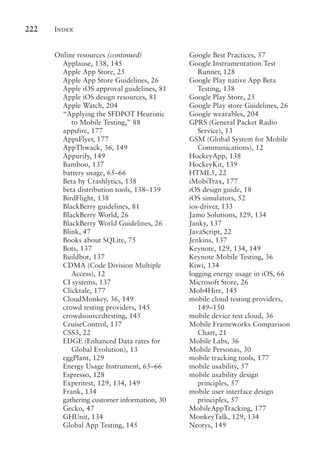 Index
222
Online resources (continued)
Applause, 138, 145
Apple App Store, 25
Apple App Store Guidelines, 26
Apple iOS approval guidelines, 81
Apple iOS design resources, 81
Apple Watch, 204
“Applying the SFDPOT Heuristic
to Mobile Testing,” 88
appsfire, 177
AppsFlyer, 177
AppThwack, 36, 149
Appurify, 149
Bamboo, 137
battery usage, 65–66
Beta by Crashlytics, 138
beta distribution tools, 138–139
BirdFlight, 138
BlackBerry guidelines, 81
BlackBerry World, 26
BlackBerry World Guidelines, 26
Blink, 47
Books about SQLite, 75
Bots, 137
Buildbot, 137
CDMA (Code Division Multiple
Access), 12
CI systems, 137
Clicktale, 177
CloudMonkey, 36, 149
crowd testing providers, 145
crowdsourcedtesting, 145
CruiseControl, 137
CSS3, 22
EDGE (Enhanced Data rates for
Global Evolution), 13
eggPlant, 129
Energy Usage Instrument, 65–66
Espresso, 128
Experitest, 129, 134, 149
Frank, 134
gathering customer information, 30
Gecko, 47
GHUnit, 134
Global App Testing, 145
Google Best Practices, 57
Google Instrumentation Test
Runner, 128
Google Play native App Beta
Testing, 138
Google Play Store, 25
Google Play store Guidelines, 26
Google wearables, 204
GPRS (General Packet Radio
Service), 13
GSM (Global System for Mobile
Communications), 12
HockeyApp, 138
HockeyKit, 139
HTML5, 22
iMobiTrax, 177
iOS design guide, 18
iOS simulators, 52
ios-driver, 133
Jamo Solutions, 129, 134
Janky, 137
JavaScript, 22
Jenkins, 137
Keynote, 129, 134, 149
Keynote Mobile Testing, 36
Kiwi, 134
logging energy usage in iOS, 66
Microsoft Store, 26
Mob4Hire, 145
mobile cloud testing providers,
149–150
mobile device test cloud, 36
Mobile Frameworks Comparison
Chart, 21
Mobile Labs, 36
Mobile Personas, 30
mobile tracking tools, 177
mobile usability, 57
mobile usability design
principles, 57
mobile user interface design
principles, 57
MobileAppTracking, 177
MonkeyTalk, 129, 134
Neotys, 149
 