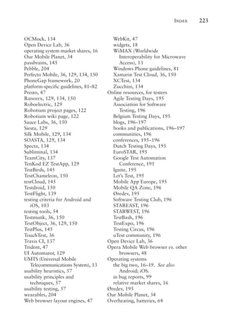Index 223
OCMock, 134
Open Device Lab, 36
operating system market shares, 16
Our Mobile Planet, 34
passbrains, 145
Pebble, 204
Perfecto Mobile, 36, 129, 134, 150
PhoneGap framework, 20
platform-specific guidelines, 81–82
Presto, 47
Ranorex, 129, 134, 150
Roboelectric, 129
Robotium project pages, 122
Robotium wiki page, 122
Sauce Labs, 36, 150
Siesta, 129
Silk Mobile, 129, 134
SOASTA, 129, 134
Specta, 134
Subliminal, 134
TeamCity, 137
TenKod EZ TestApp, 129
TestBirds, 145
TestChameleon, 150
testCloud, 145
Testdroid, 150
TestFlight, 139
testing criteria for Android and
iOS, 103
testing tools, 54
Testmunk, 36, 150
TestObject, 36, 129, 150
TestPlus, 145
TouchTest, 36
Travis CI, 137
Trident, 47
UI Automator, 129
UMTS (Universal Mobile
Telecommunications System), 13
usability heuristics, 57
usability principles and
techniques, 57
usability testing, 57
wearables, 204
Web browser layout engines, 47
WebKit, 47
widgets, 18
WiMAX (Worldwide
Interoperability for Microwave
Access), 13
Windows Phone guidelines, 81
Xamarin Test Cloud, 36, 150
XCTest, 134
Zucchini, 134
Online resources, for testers
Agile Testing Days, 195
Association for Software
Testing, 196
Belgium Testing Days, 195
blogs, 196–197
books and publications, 196–197
communities, 196
conferences, 195–196
Dutch Testing Days, 195
EuroSTAR, 195
Google Test Automation
Conference, 195
Ignite, 195
Let’s Test, 195
Mobile App Europe, 195
Mobile QA Zone, 196
Øredev, 195
Software Testing Club, 196
STAREAST, 196
STARWEST, 196
TestBash, 196
TestExpo, 196
Testing Circus, 196
uTest community, 196
Open Device Lab, 36
Opera Mobile Web browser vs. other
browsers, 48
Operating systems
the big two, 16–19. See also
Android; iOS.
in bug reports, 99
relative market shares, 16
Øredev, 195
Our Mobile Planet, 34
Overheating, batteries, 64
 