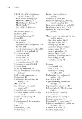 Index
224
OWASP (Open Web Application
Security Project), 77
OWASP Mobile Security Page
Mobile Cheat Sheet, 79
Mobile Security Testing, 79
Mobile Tools, 79
Top 10 Mobile Risks, 80
Paid business model, 24
passbrains, 145
Payment task, testing, 190
Pebble, 204
Perfecto Mobile
for Android, 129
coordinate-based recognition, 110
for iOS, 134
mobile cloud testing providers, 150
mobile device test cloud, 36
Performance testing
critical areas, 69
mobile apps, 70–71
overview, 68–69
reproducing issues, 189–190
Permissions, testing, 190–191
Personas, 30–32
PhoneGap framework, 20
Physical impairment, accessibility
testing, 61
Pinch open/close gestures, 42
Pinning apps, 18
Platform-specific guidelines for
testing, 81–82
PMD tool, 54
Post-release, mobile launch
strategy, 174
Preinstalled apps, testing, 44
Pre-launch, mobile launch strategy,
172–174
Pressure sensor, testing, 39
Presto, 47
Prioritizing mobile device groups,
33–34
Privacy, 35
Process focus, 53–55
Product focus, 53–55
Product risks, mobile test
strategy, 172
Professional Tester, 197
Programming language, choosing,
for iOS tests, 132–133
Programming skills, tester skill, 185
Proximity sensor, testing, 37–38
Pyramid. See Test automation
pyramid.
Quality assurance measures. See also
Mobile testing.
black box testing, 54–55
dynamic testing, 53–55
finding bugs, 53–55
Java static analysis tools, 54
process focus, 53–55
process focus phase, 54
product focus, 53–55
protecting from bugs, 53–55
static testing, 53–55
white box testing, 54
Ranorex
for Android, 129
for iOS, 134
mobile cloud testing
providers, 150
Real devices, pros and cons of
testing, 116–117
Reda, Renas, 122
Regression testing, mobile test
strategy, 162
Rejecting apps, reasons for, 18
Release cycles. See Mobile release
cycles.
Release material, checking,
172–174
Renting devices for testing, 7
Renting test devices, 34–36
Reproducible, in bug reports, 99
Requirements definition, mobile test
strategy, 156–158
Research in Motion, 14
Resistive touchscreens, 41
 