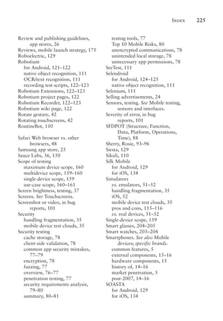 Index 225
Review and publishing guidelines,
app stores, 26
Reviews, mobile launch strategy, 175
Roboelectric, 129
Robotium
for Android, 121–122
native object recognition, 111
OCR/text recognition, 111
recording test scripts, 122–123
Robotium Extensions, 122–123
Robotium project pages, 122
Robotium Recorder, 122–123
Robotium wiki page, 122
Rotate gesture, 42
Rotating touchscreens, 42
RoutineBot, 110
Safari Web browser vs. other
browsers, 48
Samsung app store, 25
Sauce Labs, 36, 150
Scope of testing
maximum device scope, 160
multidevice scope, 159–160
single-device scope, 159
use-case scope, 160–161
Screen brightness, testing, 37
Screens. See Touchscreens.
Screenshot or video, in bug
reports, 101
Security
handling fragmentation, 35
mobile device test clouds, 35
Security testing
cache storage, 78
client-side validation, 78
common app security mistakes,
77–79
encryption, 78
fuzzing, 77
overview, 76–77
penetration testing, 77
security requirements analysis,
79–80
summary, 80–81
testing tools, 77
Top 10 Mobile Risks, 80
unencrypted communications, 78
unintended local storage, 78
unnecessary app permissions, 78
SeeTest, 111
Selendroid
for Android, 124–125
native object recognition, 111
Selenium, 111
Selling advertisements, 24
Sensors, testing. See Mobile testing,
sensors and interfaces.
Severity of error, in bug
reports, 101
SFDPOT (Structure, Function,
Data, Platform, Operations,
Time), 88
Sherry, Rosie, 93–96
Siesta, 129
Sikuli, 110
Silk Mobile
for Android, 129
for iOS, 134
Simulators
vs. emulators, 51–52
handling fragmentation, 35
iOS, 52
mobile device test clouds, 35
pros and cons, 115–116
vs. real devices, 51–52
Single-device scope, 159
Smart glasses, 204–205
Smart watches, 203–204
Smartphones. See also Mobile
devices; specific brands.
common features, 5
external components, 15–16
hardware components, 15
history of, 14–16
market penetration, 5
post-2007, 14–16
SOASTA
for Android, 129
for iOS, 134
 
