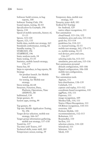 Index
226
Software build version, in bug
reports, 100
Software Testing Club, 196
Sound inputs, testing, 42–43
Specification by Example, 196
Specta, 134
Speed of mobile networks, history of,
11–13
Spoon, 123–124
Square, 123, 133
Stable data, mobile test strategy, 165
Standards conformance, testing, 82
Standby testing, 71
STAREAST, 196
STARWEST, 196
Static analysis tools, 54
Static testing, 53–55
Statistics, mobile launch strategy,
176–177
Status bar, 18
Steps to reproduce, in bug reports, 98
Strategy
for product launch. See Mobile
launch strategy.
for testing. See Mobile test
strategy.
Stress testing, 66–68
Structure, Function, Data,
Platform, Operations, Time
(SFDPOT), 88
Subliminal, 134
Swipe gesture, 41
System apps, testing, 44
Tap gesture, 41
Tap into Mobile Application Testing,
92, 196
Target device selection, mobile test
strategy, 166–167
Target group information gathering,
mobile test strategy, 157–158
TeamCity, 137
Tea-time with Testers, 197
Technical skills, tester skill, 185
Temperature sensor, testing, 39
Temporary data, mobile test
strategy, 165
Tenacity, tester skill, 183
TenKod EZ TestApp
for Android, 129
native object recognition, 111
Test automation
cloud-based, 115–116, 152
emulators, pros and cons, 115–116
goals for, 113–114
guidelines for, 114–115
vs. manual testing, 52–53
mobile test strategy, 162, 170–171
vs. mobile testing, 52–53
real devices, pros and cons,
116–117
selecting tasks for, 113–115
simulators, pros and cons, 115–116
Test automation pyramid
default configuration, 105–106
flipped configuration, 106–108
mobile test configuration,
108–109
Test automation tools
Appium, 111
beta distribution, 138–139
Calabash, 111
capture and replay, 111–112
coordinate-based recognition, 110
eggPlant, 110, 111
Espresso, 111
image recognition, 109
MonkeyTalk, 110, 111
Native Object Recognition, 111
OCR/text recognition, 110–111
overview, 109
Perfecto Mobile, 110
recommendations, 112–113
Robotium, 111
RoutineBot, 110
SeeTest, 111
selection criteria, 118–120
Selendroid, 111
Selenium, 111
Sikuli, 110
 