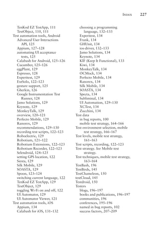 Index 227
TenKod EZ TestApp, 111
TestObject, 110, 111
Test automation tools, Android
Advanced User Interactions
API, 125
Appium, 127–128
automating UI acceptance
tests, 125
Calabash for Android, 125–126
Cucumber, 125–126
eggPlant, 129
Espresso, 128
Experitest, 129
ExtSolo, 122–123
gesture support, 125
Gherkin, 126
Google Instrumentation Test
Runner, 128
Jamo Solutions, 129
Keynote, 129
MonkeyTalk, 129
overview, 120–121
Perfecto Mobile, 129
Ranorex, 129
recommendations, 129–130
recording test scripts, 122–123
Roboelectric, 129
Robotium, 121–122
Robotium Extensions, 122–123
Robotium Recorder, 122–123
Selendroid, 124–125
setting GPS location, 122
Siesta, 129
Silk Mobile, 129
SOASTA, 129
Spoon, 123–124
switching current language, 122
TenKod EZ TestApp, 129
TestObject, 129
toggling Wi-Fi on and off, 122
UI Automator, 129
UI Automator Viewer, 121
Test automation tools, iOS
Appium, 134
Calabash for iOS, 131–132
choosing a programming
language, 132–133
Experitest, 134
Frank, 134
GHUnit, 134
ios-driver, 132–133
Jamo Solutions, 134
Keynote, 134
KIF (Keep It Functional), 133
Kiwi, 134
MonkeyTalk, 134
OCMock, 134
Perfecto Mobile, 134
Ranorex, 134
Silk Mobile, 134
SOASTA, 134
Specta, 134
Subliminal, 134
UI Automation, 129–130
XCTest, 134
Zucchini, 134
Test data
in bug reports, 100
mobile test strategy, 164–166
Test environment selection, mobile
test strategy, 166–167
Test levels, mobile test strategy,
161–163
Test scripts, recording, 122–123
Test strategy. See Mobile test
strategy.
Test techniques, mobile test strategy,
163–164
TestBash, 196
TestBirds, 145
TestChameleon, 150
testCloud, 145
Testdroid, 150
Testers
blogs, 196–197
books and publications, 196–197
communities, 196
conferences, 195–196
named in bug reports, 102
success factors, 207–209
 