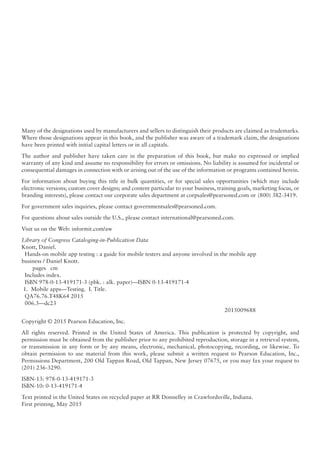 Many of the designations used by manufacturers and sellers to distinguish their products are claimed as trademarks.
Where those designations appear in this book, and the publisher was aware of a trademark claim, the designations
have been printed with initial capital letters or in all capitals.
The author and publisher have taken care in the preparation of this book, but make no expressed or implied
warranty of any kind and assume no responsibility for errors or omissions. No liability is assumed for incidental or
consequential damages in connection with or arising out of the use of the information or programs contained herein.
For information about buying this title in bulk quantities, or for special sales opportunities (which may include
electronic versions; custom cover designs; and content particular to your business, training goals, marketing focus, or
branding interests), please contact our corporate sales department at corpsales@pearsoned.com or (800) 382-3419.
For government sales inquiries, please contact governmentsales@pearsoned.com.
For questions about sales outside the U.S., please contact international@pearsoned.com.
Visit us on the Web: informit.com/aw
Library of Congress Cataloging-in-Publication Data
Knott, Daniel.
Hands-on mobile app testing : a guide for mobile testers and anyone involved in the mobile app
business / Daniel Knott.
pages cm
Includes index.
ISBN 978-0-13-419171-3 (pbk. : alk. paper)—ISBN 0-13-419171-4
1. Mobile apps—Testing. I. Title.
QA76.76.T48K64 2015
006.3—dc23
2015009688
Copyright © 2015 Pearson Education, Inc.
All rights reserved. Printed in the United States of America. This publication is protected by copyright, and
permission must be obtained from the publisher prior to any prohibited reproduction, storage in a retrieval system,
or transmission in any form or by any means, electronic, mechanical, photocopying, recording, or likewise. To
obtain permission to use material from this work, please submit a written request to Pearson Education, Inc.,
Permissions Department, 200 Old Tappan Road, Old Tappan, New Jersey 07675, or you may fax your request to
(201) 236-3290.
ISBN-13: 978-0-13-419171-3
ISBN-10: 0-13-419171-4
Text printed in the United States on recycled paper at RR Donnelley in Crawfordsville, Indiana.
First printing, May 2015
 