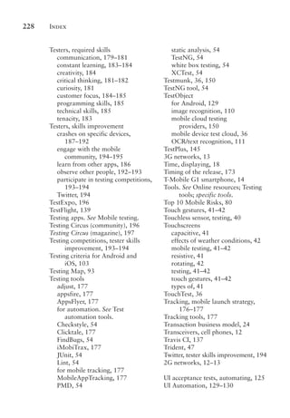 Index
228
Testers, required skills
communication, 179–181
constant learning, 183–184
creativity, 184
critical thinking, 181–182
curiosity, 181
customer focus, 184–185
programming skills, 185
technical skills, 185
tenacity, 183
Testers, skills improvement
crashes on specific devices,
187–192
engage with the mobile
community, 194–195
learn from other apps, 186
observe other people, 192–193
participate in testing competitions,
193–194
Twitter, 194
TestExpo, 196
TestFlight, 139
Testing apps. See Mobile testing.
Testing Circus (community), 196
Testing Circus (magazine), 197
Testing competitions, tester skills
improvement, 193–194
Testing criteria for Android and
iOS, 103
Testing Map, 93
Testing tools
adjust, 177
appsfire, 177
AppsFlyer, 177
for automation. See Test
automation tools.
Checkstyle, 54
Clicktale, 177
FindBugs, 54
iMobiTrax, 177
JUnit, 54
Lint, 54
for mobile tracking, 177
MobileAppTracking, 177
PMD, 54
static analysis, 54
TestNG, 54
white box testing, 54
XCTest, 54
Testmunk, 36, 150
TestNG tool, 54
TestObject
for Android, 129
image recognition, 110
mobile cloud testing
providers, 150
mobile device test cloud, 36
OCR/text recognition, 111
TestPlus, 145
3G networks, 13
Time, displaying, 18
Timing of the release, 173
T-Mobile G1 smartphone, 14
Tools. See Online resources; Testing
tools; specific tools.
Top 10 Mobile Risks, 80
Touch gestures, 41–42
Touchless sensor, testing, 40
Touchscreens
capacitive, 41
effects of weather conditions, 42
mobile testing, 41–42
resistive, 41
rotating, 42
testing, 41–42
touch gestures, 41–42
types of, 41
TouchTest, 36
Tracking, mobile launch strategy,
176–177
Tracking tools, 177
Transaction business model, 24
Transceivers, cell phones, 12
Travis CI, 137
Trident, 47
Twitter, tester skills improvement, 194
2G networks, 12–13
UI acceptance tests, automating, 125
UI Automation, 129–130
 