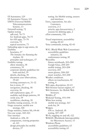 Index 229
UI Automator, 129
UI Automator Viewer, 121
UMTS (Universal Mobile
Telecommunications
System), 13
Uninstall testing, 72
Update testing
adb tool, 74–75
for Android apps, 74–75
for iOS apps, 73–74
overview, 72
typical scenarios, 73
Uploading apps to app stores, 26
Usability
heuristics, 57
The Inmates Are Running the
Asylum, 30
principles and techniques, 57
Usability testing
allow mistakes, 58
consistency, 59
corporate identity guidelines for
look-and-feel, 59
details, checking, 58
document your observations,
59–60
inviting customers to, 31–32
less is more, 57
navigation, checking, 58
overview, 56
self-explanatory apps, 57
usability and design patterns, 58
verify text, 59
workflows, checking, 58
Usability testing sessions, 31–32
Usage scenarios, mobile test
strategy, 168
Usage statistics, battery life, 64–66
Use-case scope, 160–161
User interface
Android vs. iOS, 18
components, viewing properties
of, 121
design principles for mobile
devices, 57
testing. See Mobile testing, sensors
and interfaces.
Users, expectations. See also
Customers.
overview, 2–3
priority app characteristics, 2
reasons for deleting apps, 2
uTest community, 196
Visual impairment, accessibility
testing, 60–61
Voice commands, testing, 42–43
W3C (World Wide Web Consortium)
accessibility guidelines
initiative, 62
conformance testing, 82
Wearables
fitness wristbands, 203–204
Google Glass, 204–205
mobile testing, 203–204
overview, 203
smart glasses, 204–205
smart watches, 203–204
Weather conditions
effects on touchscreens, 42
testing, 4
Web apps, description, 22–23
Web browser layout engines, 47
Web browsers. See Mobile Web
browsers.
WebKit, 47
Weekend Testing, 193–194
White box testing
mobile test strategy, 163
tools for, 54
Widgets
iOS vs. Android, 18
testing, 187–189
Wi-Fi, toggling on and off, 122
WiMAX (Worldwide Interoperability
for Microwave Access), 13
Windows Phone
accessibility guidelines, 63
accessibility testing, 63
 