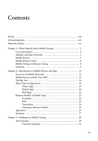 vii
Contents
Preface .  .  .  .  .  .  .  .  .  .  .  .  .  .  .  .  .  .  .  .  .  .  .  .  .  .  .  .  .  .  .  .  .  .  .  .  .  .  .  .  .  .  .  .  .  .  .  .  .  .  .  . xiii
Acknowledgments .  .  .  .  .  .  .  .  .  .  .  .  .  .  .  .  .  .  .  .  .  .  .  .  .  .  .  .  .  .  .  .  .  .  .  .  .  .  .  .  .  . xvii
About the Author . .  .  .  .  .  .  .  .  .  .  .  .  .  .  .  .  .  .  .  .  .  .  .  .  .  .  .  .  .  .  .  .  .  .  .  .  .  .  .  .  .  .  . xix
Chapter 1: What’s Special about Mobile Testing? .  .  .  .  .  .  .  .  .  .  .  .  .  .  .  .  .  .  .  . 1
User Expectations .  .  .  .  .  .  .  .  .  .  .  .  .  .  .  .  .  .  .  .  .  .  .  .  .  .  .  .  .  .  .  .  .  .  .  .  .  . 2
Mobility and Data Networks .  .  .  .  .  .  .  .  .  .  .  .  .  .  .  .  .  .  .  .  .  .  .  .  .  .  .  .  . 3
Mobile Devices .  .  .  .  .  .  .  .  .  .  .  .  .  .  .  .  .  .  .  .  .  .  .  .  .  .  .  .  .  .  .  .  .  .  .  .  .  .  .  . 4
Mobile Release Cycles . .  .  .  .  .  .  .  .  .  .  .  .  .  .  .  .  .  .  .  .  .  .  .  .  .  .  .  .  .  .  .  .  .  . 6
Mobile Testing Is Software Testing .  .  .  .  .  .  .  .  .  .  .  .  .  .  .  .  .  .  .  .  .  .  .  .  . 8
Summary . .  .  .  .  .  .  .  .  .  .  .  .  .  .  .  .  .  .  .  .  .  .  .  .  .  .  .  .  .  .  .  .  .  .  .  .  .  .  .  .  .  .  .  . 9
Chapter 2: Introduction to Mobile Devices and Apps .  .  .  .  .  .  .  .  .  .  .  .  .  .  .  . 11
Overview of Mobile Networks .  .  .  .  .  .  .  .  .  .  .  .  .  .  .  .  .  .  .  .  .  .  .  .  .  .  . 11
Mobile Devices and the Year 2007 .  .  .  .  .  .  .  .  .  .  .  .  .  .  .  .  .  .  .  .  .  .  .  . 14
The Big Two .  .  .  .  .  .  .  .  .  .  .  .  .  .  .  .  .  .  .  .  .  .  .  .  .  .  .  .  .  .  .  .  .  .  .  .  .  .  .  .  . 16
What Types of Apps Exist? .  .  .  .  .  .  .  .  .  .  .  .  .  .  .  .  .  .  .  .  .  .  .  .  .  .  .  .  .  . 19
Native Apps .  .  .  .  .  .  .  .  .  .  .  .  .  .  .  .  .  .  .  .  .  .  .  .  .  .  .  .  .  .  .  .  .  .  .  . 19
Hybrid Apps . .  .  .  .  .  .  .  .  .  .  .  .  .  .  .  .  .  .  .  .  .  .  .  .  .  .  .  .  .  .  .  .  .  .  . 20
Web Apps . .  .  .  .  .  .  .  .  .  .  .  .  .  .  .  .  .  .  .  .  .  .  .  .  .  .  .  .  .  .  .  .  .  .  .  .  . 22
Business Models of Mobile Apps . .  .  .  .  .  .  .  .  .  .  .  .  .  .  .  .  .  .  .  .  .  .  .  .  . 23
Freemium .  .  .  .  .  .  .  .  .  .  .  .  .  .  .  .  .  .  .  .  .  .  .  .  .  .  .  .  .  .  .  .  .  .  .  .  .  . 23
Paid .  .  .  .  .  .  .  .  .  .  .  .  .  .  .  .  .  .  .  .  .  .  .  .  .  .  .  .  .  .  .  .  .  .  .  .  .  .  .  .  .  . 24
Transaction . .  .  .  .  .  .  .  .  .  .  .  .  .  .  .  .  .  .  .  .  .  .  .  .  .  .  .  .  .  .  .  .  .  .  .  . 24
Choosing a Business Model .  .  .  .  .  .  .  .  .  .  .  .  .  .  .  .  .  .  .  .  .  .  .  . 24
App Stores . .  .  .  .  .  .  .  .  .  .  .  .  .  .  .  .  .  .  .  .  .  .  .  .  .  .  .  .  .  .  .  .  .  .  .  .  .  .  .  .  .  . 25
Summary . .  .  .  .  .  .  .  .  .  .  .  .  .  .  .  .  .  .  .  .  .  .  .  .  .  .  .  .  .  .  .  .  .  .  .  .  .  .  .  .  .  .  . 27
Chapter 3: Challenges in Mobile Testing .  .  .  .  .  .  .  .  .  .  .  .  .  .  .  .  .  .  .  .  .  .  .  .  .  . 29
The Customer .  .  .  .  .  .  .  .  .  .  .  .  .  .  .  .  .  .  .  .  .  .  .  .  .  .  .  .  .  .  .  .  .  .  .  .  .  .  .  . 29
Customer Summary .  .  .  .  .  .  .  .  .  .  .  .  .  .  .  .  .  .  .  .  .  .  .  .  .  .  .  .  .  . 32
 
