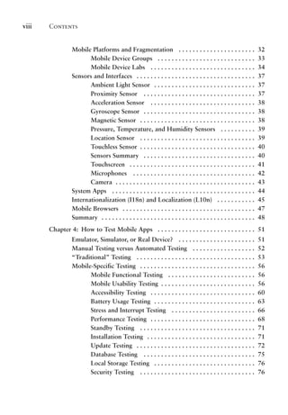 Contents
viii
Mobile Platforms and Fragmentation .  .  .  .  .  .  .  .  .  .  .  .  .  .  .  .  .  .  .  .  .  . 32
Mobile Device Groups .  .  .  .  .  .  .  .  .  .  .  .  .  .  .  .  .  .  .  .  .  .  .  .  .  .  .  . 33
Mobile Device Labs .  .  .  .  .  .  .  .  .  .  .  .  .  .  .  .  .  .  .  .  .  .  .  .  .  .  .  .  .  . 34
Sensors and Interfaces .  .  .  .  .  .  .  .  .  .  .  .  .  .  .  .  .  .  .  .  .  .  .  .  .  .  .  .  .  .  .  .  .  . 37
Ambient Light Sensor .  .  .  .  .  .  .  .  .  .  .  .  .  .  .  .  .  .  .  .  .  .  .  .  .  .  .  .  . 37
Proximity Sensor .  .  .  .  .  .  .  .  .  .  .  .  .  .  .  .  .  .  .  .  .  .  .  .  .  .  .  .  .  .  .  . 37
Acceleration Sensor .  .  .  .  .  .  .  .  .  .  .  .  .  .  .  .  .  .  .  .  .  .  .  .  .  .  .  .  .  . 38
Gyroscope Sensor .  .  .  .  .  .  .  .  .  .  .  .  .  .  .  .  .  .  .  .  .  .  .  .  .  .  .  .  .  .  .  . 38
Magnetic Sensor .  .  .  .  .  .  .  .  .  .  .  .  .  .  .  .  .  .  .  .  .  .  .  .  .  .  .  .  .  .  .  .  . 38
Pressure, Temperature, and Humidity Sensors .  .  .  .  .  .  .  .  .  . 39
Location Sensor .  .  .  .  .  .  .  .  .  .  .  .  .  .  .  .  .  .  .  .  .  .  .  .  .  .  .  .  .  .  .  .  . 39
Touchless Sensor . .  .  .  .  .  .  .  .  .  .  .  .  .  .  .  .  .  .  .  .  .  .  .  .  .  .  .  .  .  .  .  . 40
Sensors Summary .  .  .  .  .  .  .  .  .  .  .  .  .  .  .  .  .  .  .  .  .  .  .  .  .  .  .  .  .  .  .  . 40
Touchscreen .  .  .  .  .  .  .  .  .  .  .  .  .  .  .  .  .  .  .  .  .  .  .  .  .  .  .  .  .  .  .  .  .  .  .  . 41
Microphones .  .  .  .  .  .  .  .  .  .  .  .  .  .  .  .  .  .  .  .  .  .  .  .  .  .  .  .  .  .  .  .  .  .  . 42
Camera . .  .  .  .  .  .  .  .  .  .  .  .  .  .  .  .  .  .  .  .  .  .  .  .  .  .  .  .  .  .  .  .  .  .  .  .  .  .  . 43
System Apps .  .  .  .  .  .  .  .  .  .  .  .  .  .  .  .  .  .  .  .  .  .  .  .  .  .  .  .  .  .  .  .  .  .  .  .  .  .  .  .  . 44
Internationalization (I18n) and Localization (L10n) .  .  .  .  .  .  .  .  .  .  . 45
Mobile Browsers .  .  .  .  .  .  .  .  .  .  .  .  .  .  .  .  .  .  .  .  .  .  .  .  .  .  .  .  .  .  .  .  .  .  .  .  .  . 47
Summary . .  .  .  .  .  .  .  .  .  .  .  .  .  .  .  .  .  .  .  .  .  .  .  .  .  .  .  .  .  .  .  .  .  .  .  .  .  .  .  .  .  .  . 48
Chapter 4: How to Test Mobile Apps .  .  .  .  .  .  .  .  .  .  .  .  .  .  .  .  .  .  .  .  .  .  .  .  .  .  .  . 51
Emulator, Simulator, or Real Device? .  .  .  .  .  .  .  .  .  .  .  .  .  .  .  .  .  .  .  .  .  . 51
Manual Testing versus Automated Testing .  .  .  .  .  .  .  .  .  .  .  .  .  .  .  .  .  . 52
“Traditional” Testing .  .  .  .  .  .  .  .  .  .  .  .  .  .  .  .  .  .  .  .  .  .  .  .  .  .  .  .  .  .  .  .  .  . 53
Mobile-Specific Testing .  .  .  .  .  .  .  .  .  .  .  .  .  .  .  .  .  .  .  .  .  .  .  .  .  .  .  .  .  .  .  .  . 56
Mobile Functional Testing .  .  .  .  .  .  .  .  .  .  .  .  .  .  .  .  .  .  .  .  .  .  .  .  . 56
Mobile Usability Testing . .  .  .  .  .  .  .  .  .  .  .  .  .  .  .  .  .  .  .  .  .  .  .  .  .  . 56
Accessibility Testing .  .  .  .  .  .  .  .  .  .  .  .  .  .  .  .  .  .  .  .  .  .  .  .  .  .  .  .  .  . 60
Battery Usage Testing . .  .  .  .  .  .  .  .  .  .  .  .  .  .  .  .  .  .  .  .  .  .  .  .  .  .  .  . 63
Stress and Interrupt Testing .  .  .  .  .  .  .  .  .  .  .  .  .  .  .  .  .  .  .  .  .  .  .  . 66
Performance Testing .  .  .  .  .  .  .  .  .  .  .  .  .  .  .  .  .  .  .  .  .  .  .  .  .  .  .  .  .  . 68
Standby Testing .  .  .  .  .  .  .  .  .  .  .  .  .  .  .  .  .  .  .  .  .  .  .  .  .  .  .  .  .  .  .  .  . 71
Installation Testing .  .  .  .  .  .  .  .  .  .  .  .  .  .  .  .  .  .  .  .  .  .  .  .  .  .  .  .  .  .  . 71
Update Testing .  .  .  .  .  .  .  .  .  .  .  .  .  .  .  .  .  .  .  .  .  .  .  .  .  .  .  .  .  .  .  .  .  . 72
Database Testing .  .  .  .  .  .  .  .  .  .  .  .  .  .  .  .  .  .  .  .  .  .  .  .  .  .  .  .  .  .  .  . 75
Local Storage Testing .  .  .  .  .  .  .  .  .  .  .  .  .  .  .  .  .  .  .  .  .  .  .  .  .  .  .  .  . 76
Security Testing .  .  .  .  .  .  .  .  .  .  .  .  .  .  .  .  .  .  .  .  .  .  .  .  .  .  .  .  .  .  .  .  . 76
 