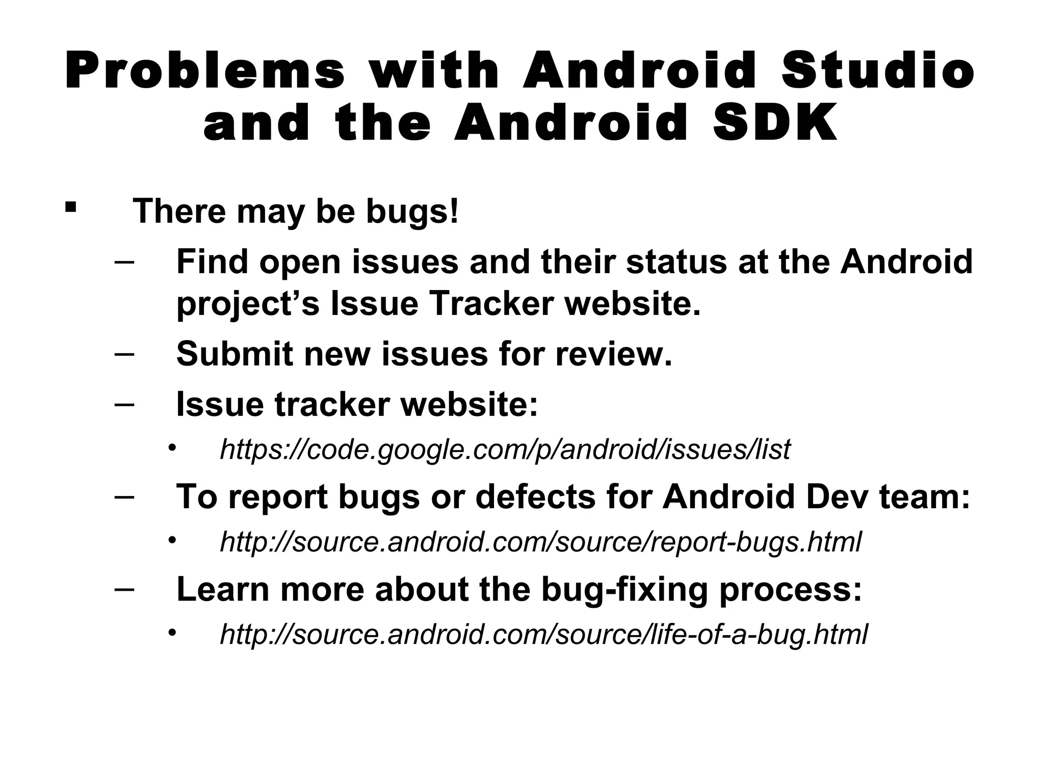 Problems with Android Studio
and the Android SDK
 There may be bugs!
– Find open issues and their status at the Android
project’s Issue Tracker website.
– Submit new issues for review.
– Issue tracker website:
• https://code.google.com/p/android/issues/list
– To report bugs or defects for Android Dev team:
• http://source.android.com/source/report-bugs.html
– Learn more about the bug-fixing process:
• http://source.android.com/source/life-of-a-bug.html
 