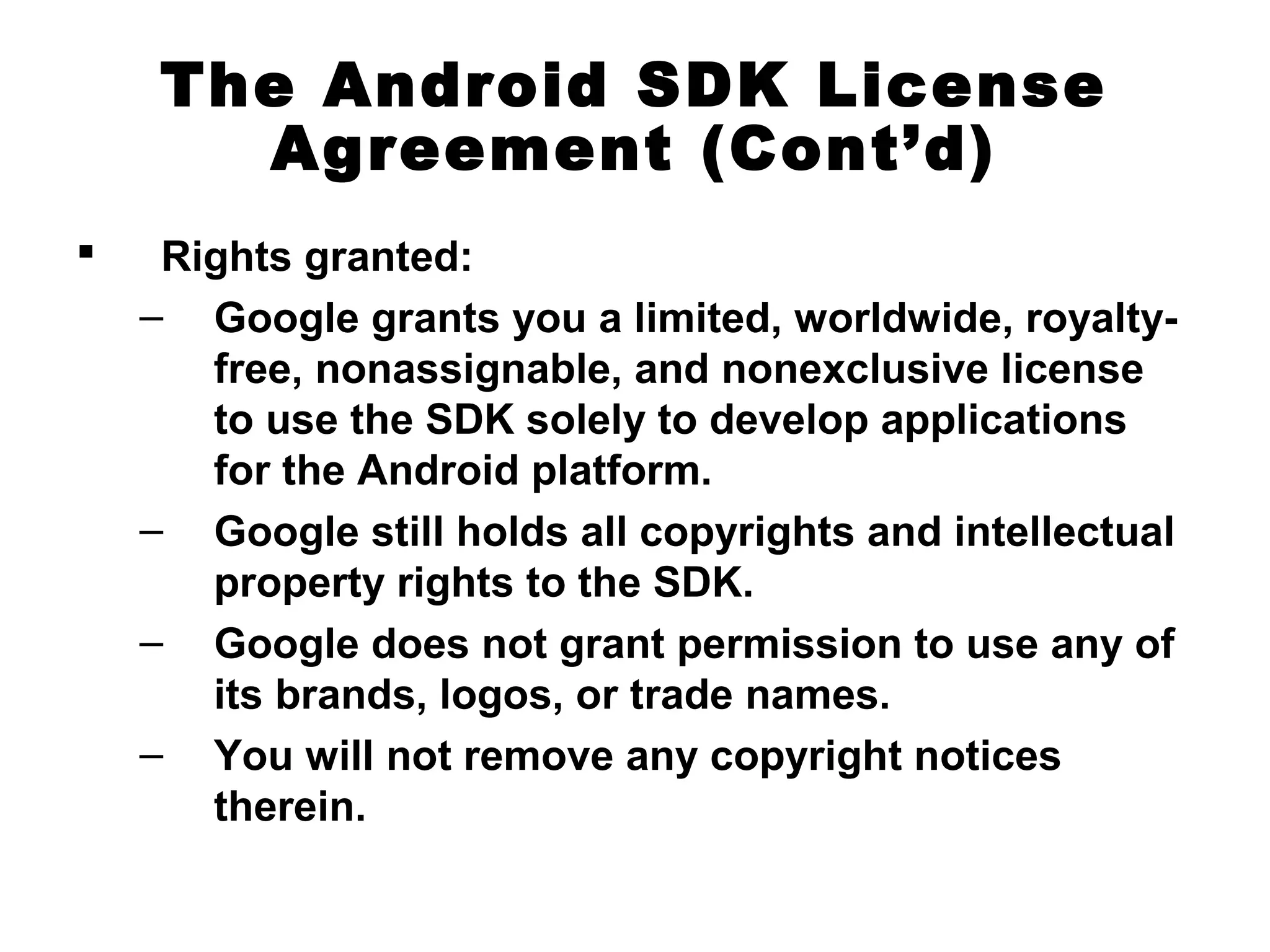 The Android SDK License
Agreement (Cont’d)
 Rights granted:
– Google grants you a limited, worldwide, royalty-
free, nonassignable, and nonexclusive license
to use the SDK solely to develop applications
for the Android platform.
– Google still holds all copyrights and intellectual
property rights to the SDK.
– Google does not grant permission to use any of
its brands, logos, or trade names.
– You will not remove any copyright notices
therein.
 