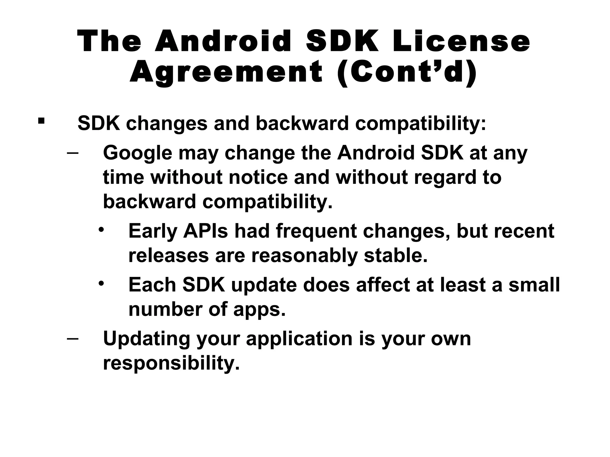 The Android SDK License
Agreement (Cont’d)
 SDK changes and backward compatibility:
– Google may change the Android SDK at any
time without notice and without regard to
backward compatibility.
• Early APIs had frequent changes, but recent
releases are reasonably stable.
• Each SDK update does affect at least a small
number of apps.
– Updating your application is your own
responsibility.
 