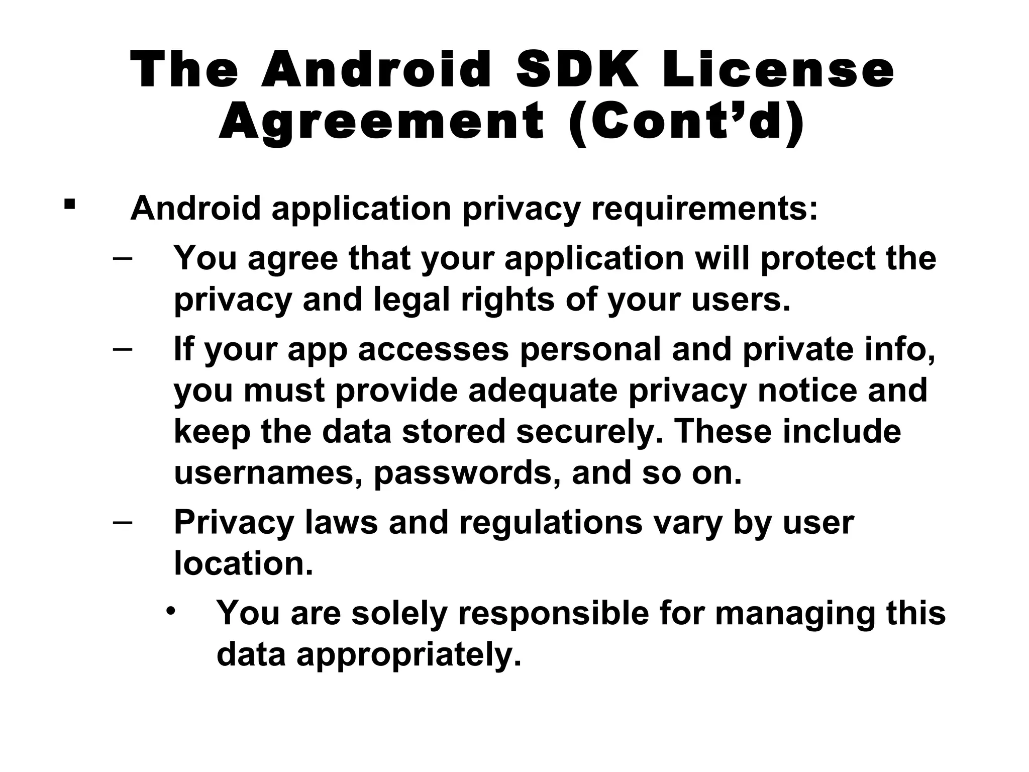The Android SDK License
Agreement (Cont’d)
 Android application privacy requirements:
– You agree that your application will protect the
privacy and legal rights of your users.
– If your app accesses personal and private info,
you must provide adequate privacy notice and
keep the data stored securely. These include
usernames, passwords, and so on.
– Privacy laws and regulations vary by user
location.
• You are solely responsible for managing this
data appropriately.
 