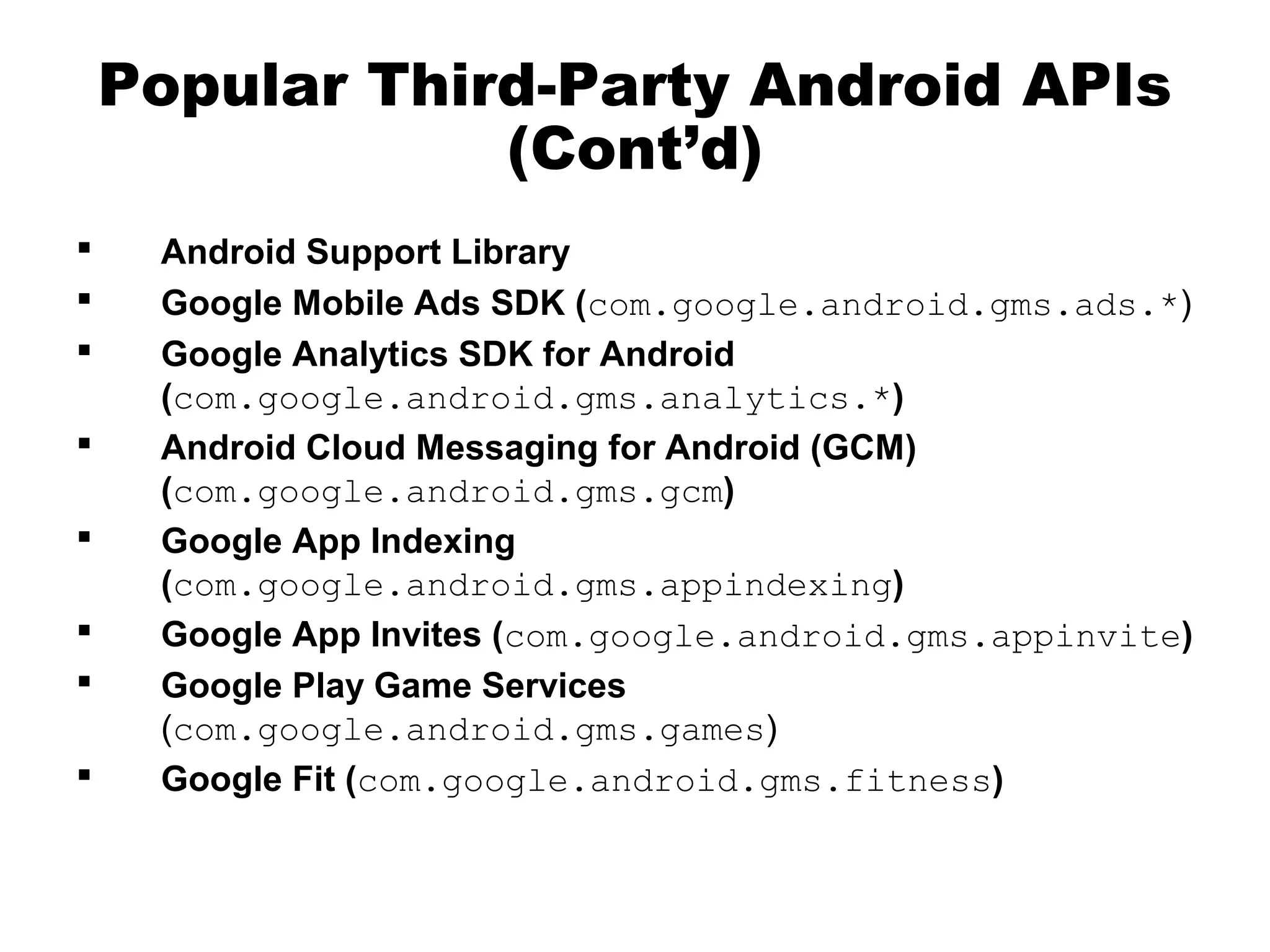 Popular Third-Party Android APIs
(Cont’d)
 Android Support Library
 Google Mobile Ads SDK (com.google.android.gms.ads.*)
 Google Analytics SDK for Android
(com.google.android.gms.analytics.*)
 Android Cloud Messaging for Android (GCM)
(com.google.android.gms.gcm)
 Google App Indexing
(com.google.android.gms.appindexing)
 Google App Invites (com.google.android.gms.appinvite)
 Google Play Game Services
(com.google.android.gms.games)
 Google Fit (com.google.android.gms.fitness)
 