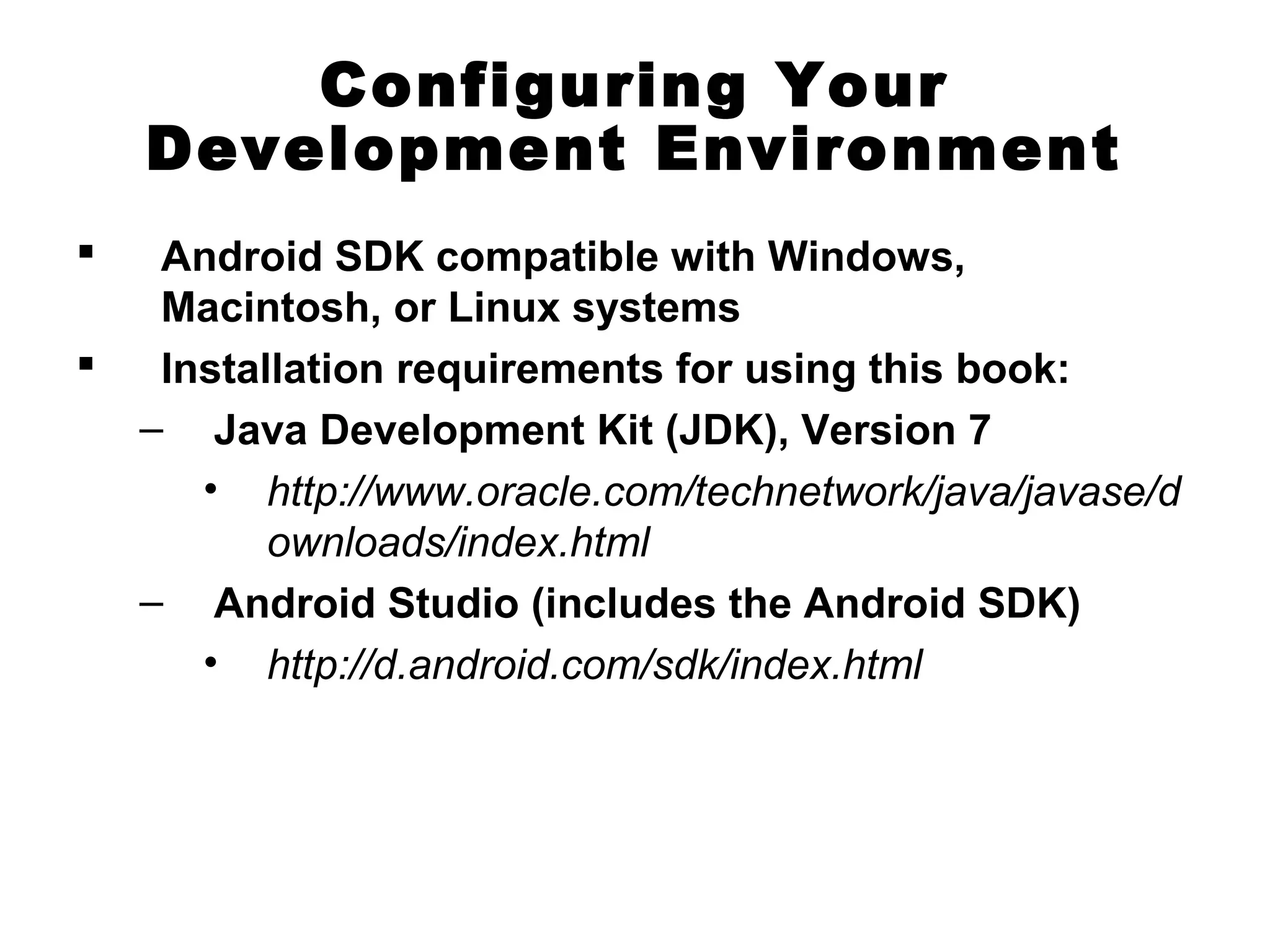 Configuring Your
Development Environment
 Android SDK compatible with Windows,
Macintosh, or Linux systems
 Installation requirements for using this book:
– Java Development Kit (JDK), Version 7
• http://www.oracle.com/technetwork/java/javase/d
ownloads/index.html
– Android Studio (includes the Android SDK)
• http://d.android.com/sdk/index.html
 