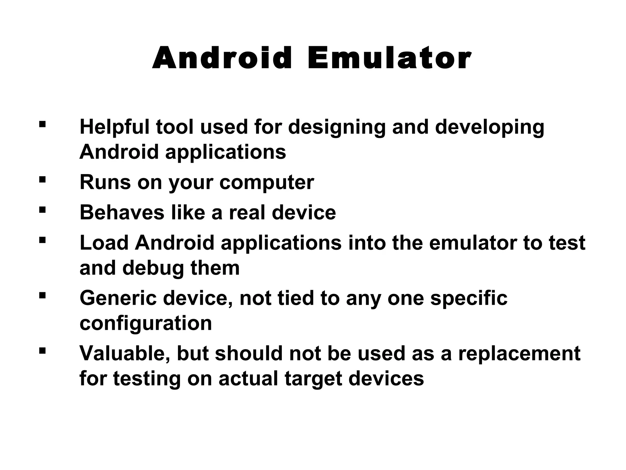 Android Emulator
 Helpful tool used for designing and developing
Android applications
 Runs on your computer
 Behaves like a real device
 Load Android applications into the emulator to test
and debug them
 Generic device, not tied to any one specific
configuration
 Valuable, but should not be used as a replacement
for testing on actual target devices
 