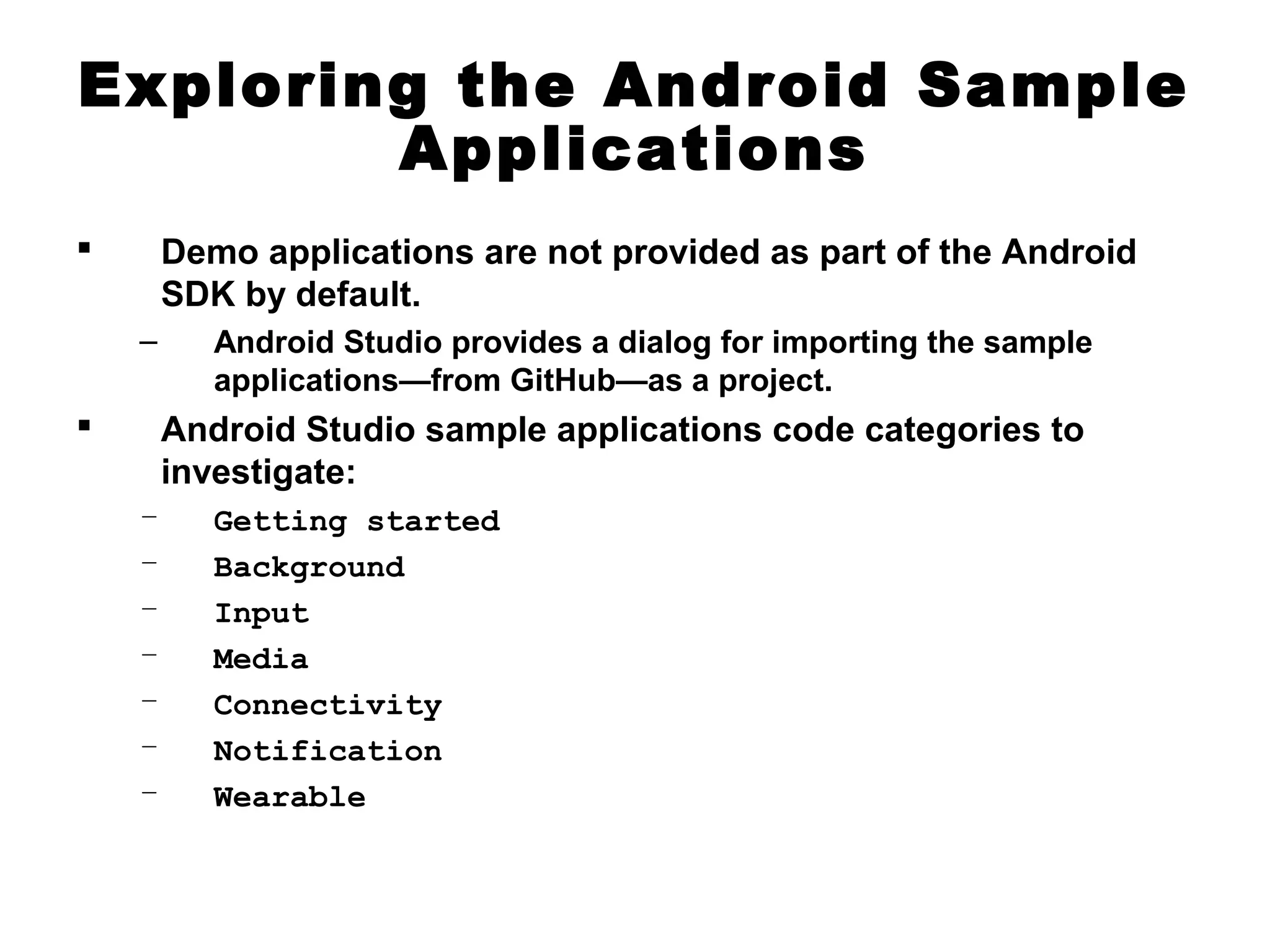 Exploring the Android Sample
Applications
 Demo applications are not provided as part of the Android
SDK by default.
– Android Studio provides a dialog for importing the sample
applications—from GitHub—as a project.
 Android Studio sample applications code categories to
investigate:
– Getting started
– Background
– Input
– Media
– Connectivity
– Notification
– Wearable
 