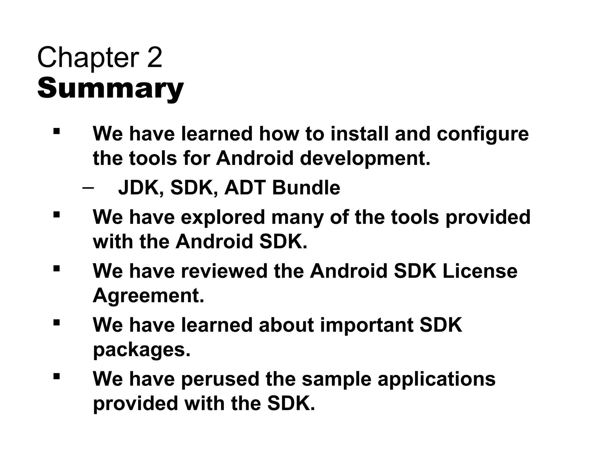 Chapter 2
Summary
 We have learned how to install and configure
the tools for Android development.
– JDK, SDK, ADT Bundle
 We have explored many of the tools provided
with the Android SDK.
 We have reviewed the Android SDK License
Agreement.
 We have learned about important SDK
packages.
 We have perused the sample applications
provided with the SDK.
 