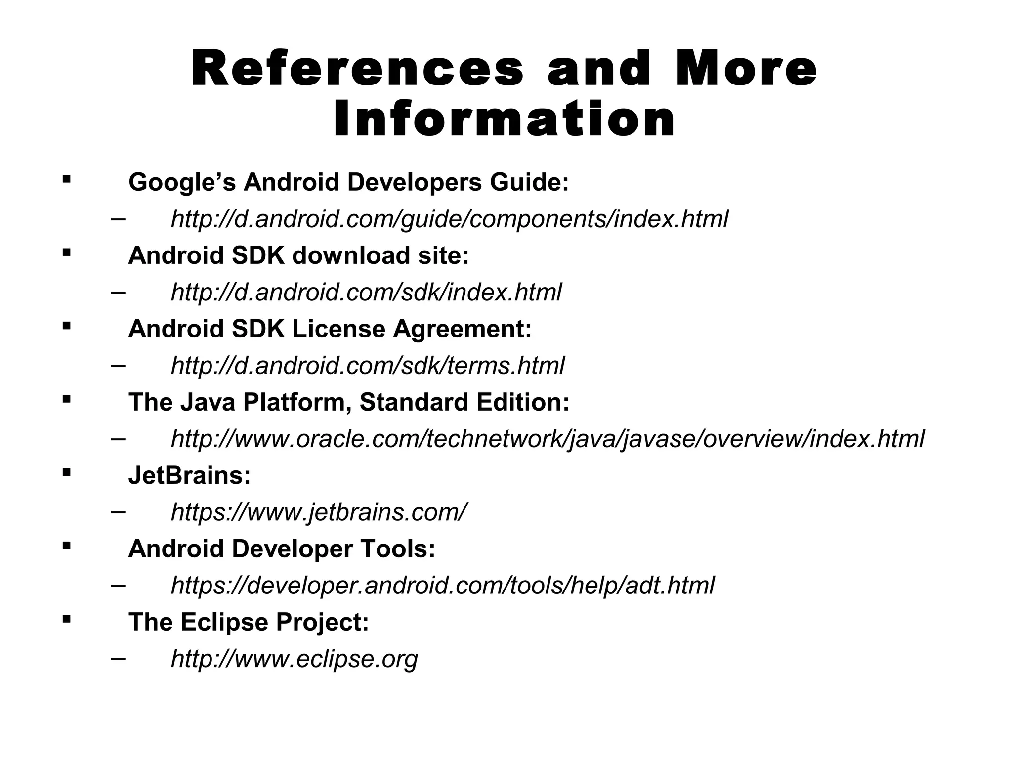 References and More
Information
 Google’s Android Developers Guide:
– http://d.android.com/guide/components/index.html
 Android SDK download site:
– http://d.android.com/sdk/index.html
 Android SDK License Agreement:
– http://d.android.com/sdk/terms.html
 The Java Platform, Standard Edition:
– http://www.oracle.com/technetwork/java/javase/overview/index.html
 JetBrains:
– https://www.jetbrains.com/
 Android Developer Tools:
– https://developer.android.com/tools/help/adt.html
 The Eclipse Project:
– http://www.eclipse.org
 