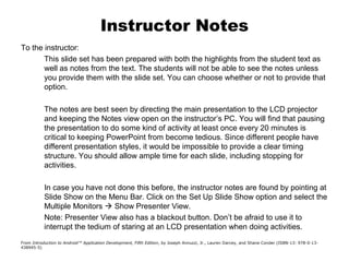 Instructor Notes
To the instructor:
This slide set has been prepared with both the highlights from the student text as
well as notes from the text. The students will not be able to see the notes unless
you provide them with the slide set. You can choose whether or not to provide that
option.
The notes are best seen by directing the main presentation to the LCD projector
and keeping the Notes view open on the instructor’s PC. You will find that pausing
the presentation to do some kind of activity at least once every 20 minutes is
critical to keeping PowerPoint from become tedious. Since different people have
different presentation styles, it would be impossible to provide a clear timing
structure. You should allow ample time for each slide, including stopping for
activities.
In case you have not done this before, the instructor notes are found by pointing at
Slide Show on the Menu Bar. Click on the Set Up Slide Show option and select the
Multiple Monitors  Show Presenter View.
Note: Presenter View also has a blackout button. Don’t be afraid to use it to
interrupt the tedium of staring at an LCD presentation when doing activities.
From Introduction to Android™ Application Development, Fifth Edition, by Joseph Annuzzi, Jr., Lauren Darcey, and Shane Conder (ISBN-13: 978-0-13-
438945-5)
 
