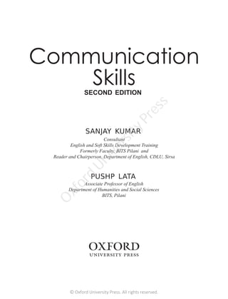 Consultant
English and Soft Skills Development Training
Formerly Faculty, BITS Pilani and
Reader and Chairperson, Department of English, CDLU, Sirsa
SANJAY KUMAR
Associate Professor of English
Department of Humanities and Social Sciences
BITS, Pilani
PUSHP LATA
Communication
Skills
SECOND EDITION
© Oxford University Press. All rights reserved.
O
x
f
o
r
d
U
n
i
v
e
r
s
i
t
y
P
r
e
s
s
 