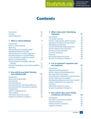 Contents v
Contents
Introduction viii
Glossary xii
Acknowledgements xiv
1 What is critical thinking? 1
Introduction 1
What is critical thinking? 2
Reasoning 3
Why develop critical thinking skills? 4
Underlying skills and attitudes 5
Self-awareness for accurate judgement 6
Personal strategies for critical thinking 7
Critical thinking in academic contexts 8
Barriers to critical thinking 10
Critical thinking: Knowledge, skills and
attitudes 13
Priorities: Developing critical thinking abilities 14
Summary 16
2 How well do you think? Develop
your thinking skills 17
Introduction 17
Assess your thinking skills 18
Scoring sheet 22
Focusing attention 23
Focusing attention: Identifying difference 24
Focusing attention: Recognising sequence 25
Categorising 27
Activity: Categorising text 28
Close reading 29
Information about the sources 31
Answers to activities in Chapter 2 32
3 What’s their point? Identifying
arguments 37
Introduction 37
The author’s position 38
Activity: Capturing the author’s position 39
Argument: Persuasion through reasons 40
Identifying the argument 41
Activity: Identifying simple arguments 44
Activity: Reasons and conclusions 45
Hunting out the conclusion 46
Summary of features 47
Summary 48
Information about the sources 48
Answers to activities in Chapter 3 49
4 Is it an argument? Argument and
non-argument 51
Introduction 51
Argument and disagreement 52
Activity: Argument and disagreement 53
Non-arguments: Description 54
Non-arguments: Explanations and summaries 55
Activity: What type of message? 56
Distinguishing argument from other material 58
Activity: Selecting out the argument 59
Summary 61
Information about the sources 61
Answers to activities in Chapter 4 62
5 How well do they say it? Clarity,
consistency and structure 63
Introduction 63
How clear is the author’s position? 64
Internal consistency 65
Activity: Internal consistency 66
Logical consistency 67
 