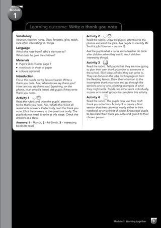 Module
1
Learning outcome: Write a thank you note
Vocabulary
librarian, teacher, nurse, Dear, fantastic, give, teach,
look after, interesting, ill, things
Language
Who’s the note from? Who’s the note to?
What does he give the children?
Materials
	 Pupil’s Skills Trainer page 7
	 notebook or sheet of paper
	 colours (optional)
Introduction
Focus the pupils on the lesson header, Write a
thank you note. Ask, When do we say thank you?
How can you say thank you? (speaking, on the
phone, in an email/a letter). Ask pupils if they write
thank you notes.
Activity 1 
Read the rubric and draw the pupils’ attention
to the thank you note. Ask, What’s this? Elicit all
reasonable answers. Collectively read the thank you
note. Elicit the answers to the questions orally. The
pupils do not need to write at this stage. Check the
answers as a class.
Answers: 1 – Marcus, 2 – Mr Smith, 3 – interesting
books (to read)
Activity 2 
Read the rubric. Draw the pupils’ attention to the
photos and elicit the jobs. Ask pupils to identify Mr
Smith’s job (librarian – picture 3).
Ask the pupils what a nurse and a teacher do (look
after children when they are ill, teach children
interesting things).
Activity 3 
Read the rubric. Tell pupils that they are now going
to plan their own thank you note to someone in
the school. Elicit ideas of who they can write to.
They can focus on the jobs on this page or from
the Reading lesson. Draw their attention to the
incomplete thank you note and go through the
sections one by one, eliciting examples of what
they might write. Pupils can either work individually,
in pairs or in small groups to complete this activity.
Activity 4 
Read the rubric. The pupils now use their draft
thank you note from Activity 3 to create a final
version that they can write neatly either in their
notebook or on a sheet of paper. Encourage pupils
to decorate their thank you note and give it to their
chosen person.
Module 1: Working together 9
 