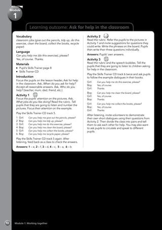 Learning outcome: Ask for help in the classroom
Vocabulary
classroom jobs (give out the pencils, tidy up, do this
exercise, clean the board, collect the books, recycle
paper)
Language
Can you help me (do this exercise), please?
Yes, of course. Thanks.
Materials
	 Pupil’s Skills Trainer page 8
	 Skills Trainer CD
Introduction
Focus the pupils on the lesson header, Ask for help
in the classroom. Ask, When do you ask for help?
Accept all reasonable answers. Ask, Who do you
help? (teacher, mum, dad, friend, etc.).
Activity 1 
CD
5
Focus the pupils’ attention on the pictures. Ask,
What jobs do you like doing? Read the rubric. Tell
pupils that they are going to listen and number the
pictures. Focus their attention on the example.
Play the Skills Trainer CD track 5.
1 Girl:	 Can you help me give out the pencils, please?
2 Boy:	 Can you help me tidy up, please?
3 Girl:	 Can you help me do this exercise, please?
4 Boy:	 Can you help me clean the board, please?
5 Girl:	 Can you help me collect the books, please?
6 Boy:	 Can you help me recycle paper, please?
Play the Skills Trainer CD track 5 again. After
listening, feed back as a class to check the answers.
Answers: 1 – e, 2 – f, 3 – d, 4 – c, 5 – a, 6 – b
Activity 2 
Read the rubric. Refer the pupils to the pictures in
Activity 1 and invite suggestions for questions they
could write. Write the phrases on the board. Pupils
then write their three questions individually.
Answers: Pupils’ own answers.
Activity 3 
CD
6
Read the rubric and the speech bubbles. Tell the
pupils that they are going to listen to children asking
for help in the classroom.
Play the Skills Trainer CD track 6 twice and ask pupils
to follow the example dialogues in their books.
Girl:	 Can you help me do this exercise, please?
Boy:	 Yes, of course.
Girl:	 Thanks.
Boy:	 Can you help me clean the board, please?
Girl:	 Yes, of course.
Boy:	 Thanks.
Girl:	 Can you help me collect the books, please?
Boy:	 Yes, of course.
Girl:	 Thanks.
After listening, invite volunteers to demonstrate
their own short dialogues using their questions from
Activity 2. Then divide the class into pairs and tell
them to ask each other for help. You may also want
to ask pupils to circulate and speak to different
pupils.
Module 1: Working together10
Module
1
 