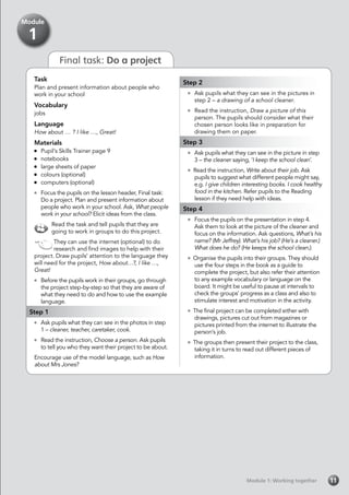 Final task: Do a project
Module 1: Working togetherModule 1: Working together 11
Task
Plan and present information about people who
work in your school
Vocabulary
jobs
Language
How about … ? I like …, Great!
Materials
	 Pupil’s Skills Trainer page 9
	notebooks
	 large sheets of paper
	 colours (optional)
	 computers (optional)
	 Focus the pupils on the lesson header, Final task:
Do a project. Plan and present information about
people who work in your school. Ask, What people
work in your school? Elicit ideas from the class.
Read the task and tell pupils that they are
going to work in groups to do this project.
They can use the internet (optional) to do
research and find images to help with their
project. Draw pupils’ attention to the language they
will need for the project, How about…?, I like …,
Great!
	 Before the pupils work in their groups, go through
the project step-by-step so that they are aware of
what they need to do and how to use the example
language.
Step 1
	 Ask pupils what they can see in the photos in step
1 – cleaner, teacher, caretaker, cook.
	 Read the instruction, Choose a person. Ask pupils
to tell you who they want their project to be about.
Encourage use of the model language, such as How
about Mrs Jones?
Module
1
Step 2
	 Ask pupils what they can see in the pictures in
step 2 – a drawing of a school cleaner.
	 Read the instruction, Draw a picture of this
person. The pupils should consider what their
chosen person looks like in preparation for
drawing them on paper.
Step 3
	 Ask pupils what they can see in the picture in step
3 – the cleaner saying, ‘I keep the school clean’.
Read the instruction, Write about their job. Ask
pupils to suggest what different people might say,
e.g. I give children interesting books. I cook healthy
food in the kitchen. Refer pupils to the Reading
lesson if they need help with ideas.
Step 4
	 Focus the pupils on the presentation in step 4.
Ask them to look at the picture of the cleaner and
focus on the information. Ask questions, What’s his
name? (Mr Jeffrey). What’s his job? (He’s a cleaner.)
What does he do? (He keeps the school clean.).
Organise the pupils into their groups. They should
use the four steps in the book as a guide to
complete the project, but also refer their attention
to any example vocabulary or language on the
board. It might be useful to pause at intervals to
check the groups’ progress as a class and also to
stimulate interest and motivation in the activity.
The final project can be completed either with
drawings, pictures cut out from magazines or
pictures printed from the internet to illustrate the
person’s job.
The groups then present their project to the class,
taking it in turns to read out different pieces of
information.
 