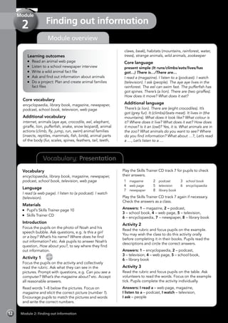 Vocabulary: Presentation
Module overview
Learning outcomes
	 Read an animal web page
	 Listen to a school newspaper interview
	 Write a wild animal fact file
	 Ask and find out information about animals
	 Do a project: Plan and create animal families
fact files
Core vocabulary
encyclopaedia, library book, magazine, newspaper,
podcast, school book, television, web page
Additional vocabulary
internet, animals (aye aye, crocodile, eel, elephant,
giraffe, lion, pufferfish, snake, snow leopard), animal
actions (climb, fly, jump, run, swim) animal families
(insects, reptiles, mammals, fish, birds), animal parts
of the body (fur, scales, spines, feathers, tail, teeth,
claws, beak), habitats (mountains, rainforest, water,
trees), strange animals, wild animals, zookeeper
Core language
present simple (It runs/climbs/eats/lives/has
got…) There is…/There are…
I read a (magazine). I listen to a (podcast). I watch
(television). I ask (people). The aye aye lives in the
rainforest. The eel can swim fast. The pufferfish has
got spines. There’s (a lion). There are (two giraffes).
How does it move? What does it eat?
Additional language
There’s (a lion). There are (eight crocodiles). It’s
got (grey fur). It (climbs)/(eats meat). It lives in (the
mountains). What does it look like? What colour is
it? Where does it live? What does it eat? How does
it move? Is it an (owl)? Yes, it is. What animals are in
the zoo? What animals do you want to see? Where
do you find information? What about …?, Let’s read
a …, Let’s listen to a …
Vocabulary
encyclopaedia, library book, magazine, newspaper,
podcast, school book, television, web page
Language
I read (a web page). I listen to (a podcast). I watch
(television).
Materials
	 Pupil’s Skills Trainer page 10
	 Skills Trainer CD
Introduction
Focus the pupils on the photo of Noah and his
speech bubble. Ask questions, e.g. Is this a girl
or a boy? What’s his name? Where does he find
out information? etc. Ask pupils to answer Noah’s
question, How about you?, to say where they find
out information.
Activity 1 
CD
7
Focus the pupils on the activity and collectively
read the rubric. Ask what they can see in the
pictures. Prompt with questions, e.g. Can you see a
computer? What’s the magazine about? etc. Accept
all reasonable answers.
Read words 1–8 below the pictures. Focus on
magazine and elicit the correct picture (number 1).
Encourage pupils to match the pictures and words
and write the correct numbers.
Play the Skills Trainer CD track 7 for pupils to check
their answers.
1	 magazine
4	 web page
7	 newspaper
2	 podcast
5	 television
8	 library book
3	 school book
6	 encyclopaedia
Play the Skills Trainer CD track 7 again if necessary.
Check the answers as a class.
Answers: 1 – magazine, 2 – podcast,
3 – school book, 4 – web page, 5 – television,
6 – encyclopaedia, 7 – newspaper, 8 – library book
Activity 2
Read the rubric and focus pupils on the example.
You may wish the class to do this activity orally
before completing it in their books. Pupils read the
descriptions and circle the correct answers.
Answers: 1 – encyclopaedia, 2 – podcast,
3 – television, 4 – web page, 5 – school book,
6 – library book
Activity 3
Read the rubric and focus pupils on the table. Ask
volunteers to read the words. Focus on the example
tick. Pupils complete the activity individually.
Answers: I read a – web page, magazine,
I listen to a – podcast, I watch – television,
I ask – people
Module 2: Finding out information12
Finding out information
Module
2
 