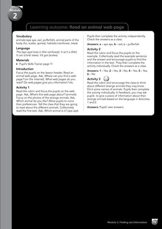 Learning outcome: Read an animal web page
Vocabulary
animals (aye aye, eel, pufferfish), animal parts of the
body (fur, scales, spines), habitats (rainforest, trees)
Language
The (aye aye) lives in (the rainforest). It isn’t a (fish).
It can (climb trees). It’s got (scales).
Materials
	 Pupil’s Skills Trainer page 11
Introduction
Focus the pupils on the lesson header, Read an
animal web page. Ask, Where can you find a web
page? (on the internet). What web pages do you
read? Do web pages give you information? etc.
Activity 1
Read the rubric and focus the pupils on the web
page. Ask, What’s this web page about? (animals).
Focus on the photos of the strange animals. Ask,
Which animal do you like? Allow pupils to voice
their preferences. Tell the class that they are going
to read about the different animals. Collectively
read the first text. Ask, Which animal is it? (aye aye).
Pupils then complete the activity independently.
Check the answers as a class.
Answers: a – aye aye, b – eel, c – pufferfish
Activity 2
Read the rubric and focus the pupils on the
example. Collectively read the example sentence
and the answer and encourage pupils to find the
information in the text. They then complete the
activity individually. Check the answers as a class.
Answers: 1 – Yes, 2 – Yes, 3 – No, 4 – Yes, 5 – Yes,
6 – No
Activity 3 
Read the rubric and encourage the class to think
about different strange animals they may know.
Elicit some names of animals. Pupils then complete
the activity individually. In feedback, you may ask
pupils to give a piece of information about their
strange animals based on the language in Activities
1 and 2.
Answers: Pupils’ own answers.
Module 2: Finding out information 13
Module
2
 