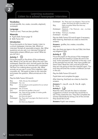Learning outcome:
Listen to a school newspaper interview
Vocabulary
animals (giraffe, lion, snake, crocodile, elephant),
zookeeper
Language
There’s (a lion). There are (two giraffes).
Materials
	 Pupil’s Skills Trainer page 12
	 Skills Trainer CD
Introduction
Focus the pupils on the lesson header, Listen to
a school newspaper interview. Ask, What’s an
interview? Accept all reasonable answers. Ask, What
questions can you ask in an interview? Accept all
reasonable answers (What’s your name? What do
you do? etc.).
Activity 1 
CD
8
Focus the pupils on the photo of the zookeeper.
Ask, Where is he? (at the zoo). Who’s the man? (the
zookeeper). Read the rubric and tell pupils that they
are going to listen to an interview with a zookeeper.
Tell them he is talking about animals. Ask, What
animals can you see in a zoo? Elicit elephant, tiger,
crocodile, etc. Tell pupils to listen to the interview
and answer the question, What animals are in the
zoo?
Play the Skills Trainer CD track 8.
Boy: 	 Hello. Are you the zookeeper?
Zookeeper:	 Yes, I am.
Boy:	 Can we ask you some questions for our school
newspaper?
Zookeeper:	 Yes, of course.
Girl:	 Are there any giraffes in the zoo?
Zookeeper:	 Yes. There are two giraffes. A mother giraffe
and a baby giraffe.
Boy:	 Are there any tigers?
Zookeeper:	 No. There aren’t any tigers. But there’s one lion
called Leo.
Girl:	 Are there any alligators?
Zookeeper:	 No. There aren’t any alligators. There are five
snakes. And there are eight crocodiles, too.
Boy:	 Eight crocodiles? Wow! Are there any
elephants?
Zookeeper:	 Elephants ...? Yes. There are ... two ... no, three
elephants.
Girl & Boy:	 Thank you. Goodbye.
Zookeeper:	 Goodbye.
Play the Skills Trainer CD track 8 again if necessary.
After listening, feed back as a class to check the
answers.
Answers: giraffes, lion, snakes, crocodiles,
elephants
Ask, Are there any tigers in the zoo? (No). Are there
any alligators? (No).
Activity 2 
CD
9
Focus the pupils on the picture of the newspaper
and ask what the heading is (Class 2A visit to the
zoo). Invite volunteers to read lines of the text. Look
at the example line and ask, How many giraffes are
there? (two). Read the rubric and tell pupils that
they are now going to hear the interview again. This
time they will write the number of different animals
in the zoo.
Play the Skills Trainer CD track 9.
Pupils listen and complete the gaps.
After listening, feed back as a class to check the
answers.
Answers: 1 – two, 2 – one, 3 – five, 4 – eight,
5 – three
Activity 3 
Read the rubric and ask the class to volunteer
suggestions of which animals they would like to
see if they visited the zoo. They then complete the
activity individually by writing a list of the animals
they would like to see.
Answers: Pupils’ own answers.
Module 2: Finding out information14
Module
2
 