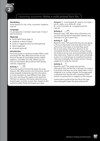 Learning outcome: Write a wild animal fact file
Vocabulary
snow leopard, fur, tail, climb, mountains, magazine,
internet
Language
It´s got (grey fur). It (climbs) / (eats meat). It lives in
(the mountains).
Materials
	 Pupil’s Skills Trainer page 13
	 notebook or sheet of paper
	 books or magazines about animals (optional)
	 colours (optional)
	 computer (optional)
Introduction
Focus the pupils on the lesson header, Write a wild
animal fact file. Ask, What wild animals can you
think of? Accept all reasonable answers, (tigers,
dolphins, crocodiles, etc.) Ask, Where can you
find out information about wild animals? (books,
internet, magazines).
Activity 1 
Focus the pupils on the fact file about the snow
leopard. Ask, What animal is this information about?
(snow leopard). Collectively read the information
or invite volunteers to read different lines. Read
the rubric and focus the pupils on the questions.
Tell them to read the information about the snow
leopard again and then to give their answers to the
questions orally. Check the answers as a class.
Answers: 1 – snow leopard, 2 – grey fur, four legs, a
tail, 3 – walks, runs, climbs, 4 – meat,
5 – in the mountains, 6 – a magazine and the
internet
Activity 2 
Read the rubric. Ask, What other information can
you find out? Accept all reasonable answers, (e.g.
How big is it? Can it swim? etc.)
Activity 3 
Read the rubric. Tell pupils that they are now going
to find out information and write about their own
wild animal. Elicit ideas of animals they would
like to write about. Draw their attention to the
incomplete fact file of information and go through
the sections one by one, eliciting examples of what
they might write. Pupils can either work individually,
in pairs or in small groups to complete this activity.
They may investigate their chosen animal in books,
magazines or using the internet.
Activity 4 
Read the rubric. The pupils now use their
information from the fact file in Activity 3 to create a
final version that they can write neatly either in their
notebook or on a sheet of paper. Encourage pupils
to decorate their fact file with a drawing of their
animal or a picture from a magazine or the internet.
Invite pupils to present their fact file to the class.
Have any pupils chosen the same wild animal?
Module 2: Finding out information 15
Module
2
 
