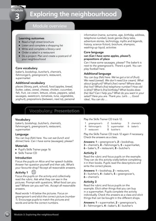 Vocabulary: Presentation
Module overview
Learning outcomes
	 Read a high street brochure
	 Listen and complete a shopping list
	 Write and complete a library card
	 Order a salad in a restaurant
	 Do a project: Plan and create a postcard of
your neighbourhood
Core vocabulary
baker’s, bookshop, butcher’s, chemist’s,
fishmonger’s, greengrocer’s, restaurant,
supermarket
Additional vocabulary
places (library, park, school), food (apples, bread,
butter, cakes, cereal, cheese, chicken, cucumber,
fish, fruit, ice cream, lettuce, olives, peppers, salad,
sausages, sweetcorn, tomatoes, tuna, vegetables,
yoghurt), prepositions (between, next to), personal
information (name, surname, age, birthday, address,
telephone number), book genres (fairy tales,
adventure stories, technology, myths and legends,
history, science fiction), brochure, shampoo,
washing-up liquid, activities
Core language
can (Can I have some apples, please?),
prepositions of place
Can I have some sausages, please? The baker’s is
next to the greengrocer’s. There’s a park. You can
play football here.
Additional language
You can buy (fish) here. We’ve got a lot of (fruit).
We need (cereal). We don’t need (ice cream). What
about (yoghurt)? What’s (her) name? Where does
(he) live? What’s (his) telephone number? How old
is (she)? When’s (his) birthday? What books does
(he) like? Can I help you? What do you want in your
salad? Here you are. Thank you. Let’s …, Good
idea!, You can do …
Vocabulary
baker’s, bookshop, butcher’s, chemist’s,
fishmonger’s, greengrocer’s, restaurant,
supermarket
Language
You can buy (fish) here. You can eat (lunch and
dinner) here. Can I have some (sausages), please?
Materials
	 Pupil’s Skills Trainer page 16
	 Skills Trainer CD
Introduction
Focus the pupils on Alice and her speech bubble.
Answer her question yourself and then ask, What’s
your favourite shop? Accept all reasonable answers.
Activity 1 
CD
12
Focus the pupils on the activity and collectively
read the rubric. Ask what they can see in the
pictures. Prompt with questions, What food can you
see? Where can you eat? etc. Accept all reasonable
answers.
Read words 1–8 below the pictures. Focus on
greengrocer’s and elicit the correct picture (number
1). Encourage pupils to match the pictures and
words and write the correct numbers.
Play the Skills Trainer CD track 12.
1	 greengrocer’s
4	 fishmonger’s
7	 restaurant
2	 bookshop
5	 supermarket
8	 butcher’s
3	 chemist’s
6	 baker’s
Play the Skills Trainer CD track 12 again if necessary.
Check the answers as a class.
Answers: 1 – greengrocer’s, 2 – bookshop,
3 – chemist’s, 4 – fishmonger’s, 5 – supermarket,
6 – baker’s, 7 – restaurant, 8 – butcher’s
Activity 2
Read the rubric and focus pupils on the example.
They can do this activity orally before completing
it in their books. Pupils read the descriptions and
write the correct places.
Answers: 1 – bookshop, 2 – restaurant,
3 – butcher’s, 4 – baker’s, 5 – greengrocer’s,
6 – chemist’s
Activity 3
Read the rubric and focus pupils on the
example. Elicit other things that you can buy
in a supermarket. Pupils complete the activity
individually. Check the answers as a class and elicit
things that can be bought in the different shops.
Answers: 1 – supermarket, 2 – greengrocer’s,
3 – fishmonger’s, 4 – baker’s, 5 – butcher’s
Module 3: Exploring the neighbourhood18
Exploring the neighbourhood
Module
3
 