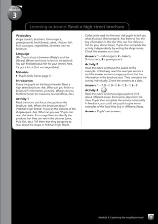 Learning outcome: Read a high street brochure
Vocabulary
shops (baker’s, butcher’s, fishmonger’s,
greengrocer’s), food (bread, cakes, chicken, fish,
fruit, sausages, vegetables), between, next to,
brochure
Language
(Mr Chop’s shop) is between (Betty’s) and the
(library). (Brown and sons) is next to the (school).
You can find (delicious fish for your dinner) here.
It’s got a lot of (fruit and vegetables).
Materials
	 Pupil’s Skills Trainer page 17
Introduction
Focus the pupils on the lesson header, Read a
high street brochure. Ask, What can you find in a
brochure? (information, pictures). Where can you
find brochures? (in museums, tourist offices, etc.).
Activity 1
Read the rubric and focus the pupils on the
brochure. Ask, What’s this brochure about?
(Pickman High Street). Focus on the pictures of the
shopkeepers. Ask, What can you see? Pupils can
read the labels. Encourage them to identify the
produce that they can see in the pictures (cake,
fruit, fish, etc.). Tell them that they are going to
read about the shops in Pickman High Street.
Collectively read the first text. Ask pupils to tell you
what it’s about (fishmonger’s). Ask them to find the
key information in the text (You can find delicious
fish for your dinner here.). Pupils then complete the
activity independently by writing the shop names.
Check the answers as a class.
Answers: 1 – fishmonger’s, 2 – baker’s,
3 – butcher’s, 4 – greengrocer’s
Activity 2
Read the rubric and focus the pupils on the
example. Collectively read the example sentence
and the answer and encourage pupils to find the
information in the brochure text. They complete the
activity individually. Check the answers as a class.
Answers: 1 – T, 2 – F, 3 – F, 4 – T, 5 – T, 6 – F
Activity 3 
Read the rubric and encourage pupils to think
about different shops. Elicit some ideas from the
class. Pupils then complete the activity individually.
In feedback, you could ask pupils to give some
examples of the food they buy in different places.
Answers: Pupils’ own answers.
Module 3: Exploring the neighbourhood 19
Module
3
 