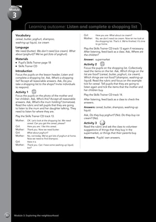 Learning outcome: Listen and complete a shopping list
Vocabulary
cereal, butter, yoghurt, shampoo,
washing-up liquid, ice cream
Language
We need (butter). We don’t need (ice cream). What
about (yoghurt)? We’ve got (lots of yoghurt).
Materials
	 Pupil’s Skills Trainer page 18
	 Skills Trainer CD
Introduction
Focus the pupils on the lesson header, Listen and
complete a shopping list. Ask, What’s a shopping
list? Accept all reasonable answers. Ask, Do you
take a shopping list to the shops? Invite individuals
to respond.
Activity 1 
CD
13
Focus the pupils on the photo of the mother and
her children. Ask, Who’s this? Accept all reasonable
answers. Ask, What’s the mum holding? (tomatoes).
Read the rubric and tell pupils that they are going
to listen to the mum and her daughter talking. They
need to listen for where they are.
Play the Skills Trainer CD track 13.
Mother: 	 OK. Let’s look at the shopping list. We need
cereal. Can you get the cereal, please?
Girl:	 Here you are. I like this cereal.
Mother:	 Thank you. Now we need butter.
Girl:	 What about yoghurt?
Mother:	 No, not today. We’ve got lots of yoghurt at home.
Now we need to find shampoo.
Girl:	 Here it is.
Mother:	 Thank you. Can I have some washing-up liquid,
too?
Girl:	 Here you are. What about ice cream?
Mother:	 No, we don’t need ice cream. Now let me look at
the shopping list. That’s it. We’re finished. It’s time
to go home.
Play the Skills Trainer CD track 13 again if necessary.
After listening, feed back as a class. Ask, Where are
the children?
Answer: supermarket
Activity 2 
CD
14
Focus the pupils on the shopping list. Collectively
read the items on the list. Ask, Which things on the
list are food? (cereal, butter, yoghurt, ice cream).
Which things are not food? (shampoo, washing-up
liquid). Read the rubric and focus on the example
tick for cereal. Tell pupils that they are going to
listen again and tick the items that the mother and
her children buy.
Play the Skills Trainer CD track 14.
After listening, feed back as a class to check the
answers.
Answers: cereal, butter, shampoo, washing-up
liquid.
Ask, Do they buy yoghurt? (No). Do they buy ice
cream? (No).
Activity 3 
Read the rubric and ask the class to volunteer
suggestions of things that they buy in the
supermarket, or things that their parents buy.
Answers: Pupils’ own answers.
Module 3: Exploring the neighbourhood20
Module
3
 
