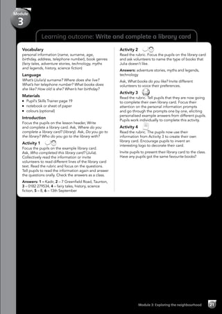 Learning outcome: Write and complete a library card
Vocabulary
personal information (name, surname, age,
birthday, address, telephone number), book genres
(fairy tales, adventure stories, technology, myths
and legends, history, science fiction)
Language
What’s (Julia’s) surname? Where does she live?
What’s her telephone number? What books does
she like? How old is she? When’s her birthday?
Materials
	 Pupil’s Skills Trainer page 19
	 notebook or sheet of paper
	 colours (optional)
Introduction
Focus the pupils on the lesson header, Write
and complete a library card. Ask, Where do you
complete a library card? (library). Ask, Do you go to
the library? Who do you go to the library with?
Activity 1 
Focus the pupils on the example library card.
Ask, Who completed this library card? (Julia).
Collectively read the information or invite
volunteers to read different lines of the library card
text. Read the rubric and focus on the questions.
Tell pupils to read the information again and answer
the questions orally. Check the answers as a class.
Answers: 1 – Kadir, 2 – 7 Greenfield Road, Taunton,
3 – 0182 279534, 4 – fairy tales, history, science
fiction, 5 – 8, 6 – 13th September
Activity 2 
Read the rubric. Focus the pupils on the library card
and ask volunteers to name the type of books that
Julia doesn’t like.
Answers: adventure stories, myths and legends,
technology
Ask, What books do you like? Invite different
volunteers to voice their preferences.
Activity 3 
Read the rubric. Tell pupils that they are now going
to complete their own library card. Focus their
attention on the personal information prompts
and go through the prompts one by one, eliciting
personalised example answers from different pupils.
Pupils work individually to complete this activity.
Activity 4 
Read the rubric. The pupils now use their
information from Activity 3 to create their own
library card. Encourage pupils to invent an
interesting logo to decorate their card.
Invite pupils to present their library card to the class.
Have any pupils got the same favourite books?
Module 3: Exploring the neighbourhood 21
Module
3
 