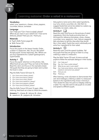 Learning outcome: Order a salad in a restaurant
Vocabulary
salad, tuna, sweetcorn, cheese, olives, peppers,
cucumber, lettuce, tomatoes
Language
Can I help you? Can I have (a salad), please?
What do you want in your salad? Can I have some
(lettuce), please? Here you are. Thank you.
Materials
	 Pupil’s Skills Trainer page 20
	 Skills Trainer CD
Introduction
Focus the pupils on the lesson header, Order
a salad in a restaurant. Ask, Do you like salad?
Accept pupils’ honest responses. Ask, Where can
you buy ingredients for a salad? (greengrocer’s,
supermarket).
Activity 1 
CD
15
Focus the pupils’ attention on the photos. Ask,
What food can you see? They can look at the labels.
Read the rubric and focus on the example answer.
Tell pupils that they are going to listen and number
the food in order.
Play the Skills Trainer CD track 15.
1	 Can I have some cheese, please?
2	 Can I have some lettuce, please?
3	 Can I have some olives, please?
4	 Can I have some sweetcorn, please?
5	 Can I have some peppers, please?
6	 Can I have some tomatoes, please?
Play the Skills Trainer CD track 15 again. After
listening, feed back as a class to check the answers.
Answers: 1 – cheese, 2 – lettuce, 3 – olives,
4 – sweetcorn, 5 – peppers, 6 – tomatoes
Ask pupils to name some other salad ingredients,
e.g. tuna, onions, cucumber, etc. Ask them to
suggest foods that cannot be added to a salad, e.g.
chocolate, ice cream, cakes, etc.
Activity 2 
Read the rubric and focus on the pictures of salad
ingredients. Elicit the foods and write them on
the board for reference (tomatoes, olives, cheese,
cucumber, tuna, sweetcorn, ham, lettuce, peppers).
Ask volunteers to tell the class what they would
like in their salad. Pupils then work individually and
write four ingredients for their salad.
Activity 3 
CD
16
Read the rubric and the speech bubbles. Tell
the pupils that they are going to listen to a boy
ordering a salad in a restaurant.
Play the Skills Trainer CD track 16 twice and ask
pupils to follow the example dialogue in their books.
Girl: 	 Can I help you?
Boy: 	 Yes. Can I have a salad, please?
Girl:	 What do you want in your salad?
Boy:	 Can I have some lettuce, some tomatoes, some
sweetcorn and some tuna, please?
Girl: 	 Here you are.
Boy: 	 Thank you.
After listening, invite volunteers to demonstrate their
own short dialogue, ordering a salad in a restaurant
based on the ingredients they chose in Activity 2.
Then divide the class into pairs to roleplay ordering
a salad. You may also want to ask pupils to circulate
and speak to different pupils.
Module 3: Exploring the neighbourhood22
Module
3
 