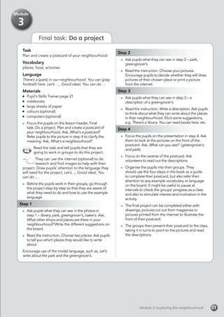 Final task: Do a project
Task
Plan and create a postcard of your neighbourhood
Vocabulary
places, food, activities
Language
There’s a (park) in our neighbourhood. You can (play
football) here. Let’s …, Good idea!, You can do …
Materials
	 Pupil’s Skills Trainer page 21
	notebooks
	 large sheets of paper
	 colours (optional)
	 computers (optional)
	 Focus the pupils on the lesson header, Final
task: Do a project. Plan and create a postcard of
your neighbourhood. Ask, What’s a postcard?
Refer pupils to the picture in step 4 to clarify the
meaning. Ask, What’s a neighbourhood?
Read the task and tell pupils that they are
going to work in groups to do this project.
They can use the internet (optional) to do
research and find images to help with their
project. Draw pupils’ attention to the language they
will need for the project, Let´s ..., Good idea!, You
can do ... .
	 Before the pupils work in their groups, go through
the project step-by-step so that they are aware of
what they need to do and how to use the example
language.
Step 1
	 Ask pupils what they can see in the photos in
step 1 – library, park, greengrocer’s, baker´s. Ask,
What other shops and places are there in your
neighbourhood? Write the different suggestions on
the board.
	 Read the instruction, Choose two places. Ask pupils
to tell you which places they would like to write
about.
Encourage use of the model language, such as, Let’s
write about the park and the greengrocer’s.
Step 2
	 Ask pupils what they can see in step 2 – park,
greengrocer’s.
	 Read the instruction, Choose your pictures.
Encourage pupils to decide whether they will draw
pictures of their chosen place or print a picture
from the internet.
Step 3
	 Ask pupils what they can see in step 3 – a
description of a greengrocer’s.
	 Read the instruction, Write a description. Ask pupils
to think about what they can write about the places
in their neighbourhood. Elicit some suggestions,
e.g. There’s a library. You can read books here. etc.
Step 4
	 Focus the pupils on the presentation in step 4. Ask
them to look at the pictures on the front of the
postcard. Ask, What can you see? (greengrocer´s
and park).
	 Focus on the reverse of the postcard. Ask
volunteers to read out the descriptions.
	 Organise the pupils into their groups. They
should use the four steps in the book as a guide
to complete their postcard, but also refer their
attention to any example vocabulary or language
on the board. It might be useful to pause at
intervals to check the groups’ progress as a class
and also to stimulate interest and motivation in the
activity.
	 The final project can be completed either with
drawings, pictures cut out from magazines or
pictures printed from the internet to illustrate the
front of their postcard.
	 The groups then present their postcard to the class,
taking it in turns to point to the pictures and read
the descriptions.
Module 3: Exploring the neighbourhoodModule 3: Exploring the neighbourhood 23
Module
3
 