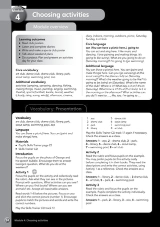 Vocabulary: Presentation
Module overview
Learning outcomes
	 Read club posters
	 Listen and complete diaries
	 Write and make a sports club poster
	 Talk about weekend plans
	 Do a project: Plan and present an activities
day for your class
Core vocabulary
art club, dance club, drama club, library, park,
scout camp, swimming pool, zoo
Additional vocabulary
activities (camping, canoeing, dancing, fishing,
making things, music, painting, singing, swimming,
theatre), sports (football, karate, tennis), weather
(cloudy, rainy, sunny, windy), afternoon, cinema,
diary, indoors, morning, outdoors, picnic, Saturday,
Sunday, 6 o’clock
Core language
can (You can have a picnic here.), going to
You can act and sing here. I like music and
dancing. I love painting and making things. It’s
going to (be sunny). What are you going to do on
(Saturday morning)? I’m going to (go swimming).
Additional language
You can (have a picnic) here. You can (paint and
make things) here. Can you (go canoeing) at (the
scout camp)? Is the (dance club) on (Saturday
morning)? What’s the weather going to be like? It’s
going to be (rainy) on (Saturday). What’s the name
of the club? Where is it? What day is it on? It’s on
(Saturday). What time is it? It’s at (9 o’clock). Is it in
the morning or the afternoon? What activities can
you do? I want to …, Me, too. I’m going to …
Vocabulary
art club, dance club, drama club, library, park,
scout camp, swimming pool, zoo
Language
You can (have a picnic) here. You can (paint and
make things) here.
Materials
	 Pupil’s Skills Trainer page 22
	 Skills Trainer CD
Introduction
Focus the pupils on the photo of George and
his speech bubble. Encourage them to answer
George’s question, What do you do at the
weekend?
Activity 1 
CD
17
Focus the pupils on the activity and collectively read
the rubric. Ask what they can see in the pictures.
Prompt with questions, What activities can you see?
Where can you find books? Where can you see
animals? etc. Accept all reasonable answers.
Read words 1–8 below the pictures. Focus on zoo
and elicit the correct picture (number 1). Encourage
pupils to match the pictures and words and write the
correct numbers.
Play the Skills Trainer CD track 17.
1	 zoo
2	 drama club
3	 park
4	 library
5	 dance club
6	 scout camp
7	 swimming pool
8	 art club
Play the Skills Trainer CD track 17 again if necessary.
Check the answers as a class.
Answers: 1 – zoo, 2 – drama club, 3 – park,
4 – library, 5 – dance club, 6 – scout camp,
7 – swimming pool, 8 – art club
Activity 2
Read the rubric and focus pupils on the example.
You may prefer pupils do this activity orally
before completing it in their books. They read the
descriptions and write the correct activities, using
Activity 1 as a reference. Check the answers as a
class.
Answers: 1 – library, 2 – dance club, – 3 drama club,
4 – art club, 5 – park, 6 – swimming pool
Activity 3
Read the rubric and focus the pupils on the
example. Pupils complete the activity individually.
Check the answers as a class.
Answers: 1 – park, 2 – library, 3 – zoo, 4 – swimming
pool
Module 4: Choosing activities24
Choosing activities
Module
4
 