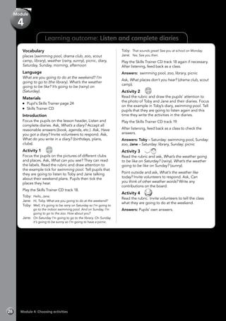 Learning outcome: Listen and complete diaries
Vocabulary
places (swimming pool, drama club, zoo, scout
camp, library), weather (rainy, sunny), picnic, diary,
Saturday, Sunday, morning, afternoon
Language
What are you going to do at the weekend? I’m
going to go to (the library). What’s the weather
going to be like? It’s going to be (rainy) on
(Saturday).
Materials
	 Pupil’s Skills Trainer page 24
	 Skills Trainer CD
Introduction
Focus the pupils on the lesson header, Listen and
complete diaries. Ask, What’s a diary? Accept all
reasonable answers (book, agenda, etc.). Ask, Have
you got a diary? Invite volunteers to respond. Ask,
What do you write in a diary? (birthdays, plans,
clubs).
Activity 1 
CD
18
Focus the pupils on the pictures of different clubs
and places. Ask, What can you see? They can read
the labels. Read the rubric and draw attention to
the example tick for swimming pool. Tell pupils that
they are going to listen to Toby and Jane talking
about their weekend plans. Pupils then tick the
places they hear.
Play the Skills Trainer CD track 18.
Toby: 	Hello, Jane.
Jane: 	Hi, Toby. What are you going to do at the weekend?
Toby: 	Well, it’s going to be rainy on Saturday so I’m going to
go to the indoor swimming pool. And on Sunday, I’m
going to go to the zoo. How about you?
Jane: 	On Saturday I’m going to go to the library. On Sunday
it’s going to be sunny so I’m going to have a picnic.
Toby: 	That sounds great! See you at school on Monday.
Jane: 	Yes. See you then.
Play the Skills Trainer CD track 18 again if necessary.
After listening, feed back as a class.
Answers: swimming pool, zoo, library, picnic
Ask, What places don’t you hear? (drama club, scout
camp).
Activity 2 
CD
19
Read the rubric and draw the pupils’ attention to
the photo of Toby and Jane and their diaries. Focus
on the example in Toby’s diary, swimming pool. Tell
pupils that they are going to listen again and this
time they write the activities in the diaries.
Play the Skills Trainer CD track 19.
After listening, feed back as a class to check the
answers.
Answers: Toby – Saturday: swimming pool, Sunday:
zoo, Jane – Saturday: library, Sunday: picnic
Activity 3 
Read the rubric and ask, What’s the weather going
to be like on Saturday? (rainy). What’s the weather
going to be like on Sunday? (sunny).
Point outside and ask, What’s the weather like
today? Invite volunteers to respond. Ask, Can
you think of other weather words? Write any
contributions on the board.
Activity 4 
Read the rubric. Invite volunteers to tell the class
what they are going to do at the weekend.
Answers: Pupils’ own answers.
Module 4: Choosing activities26
Module
4
 